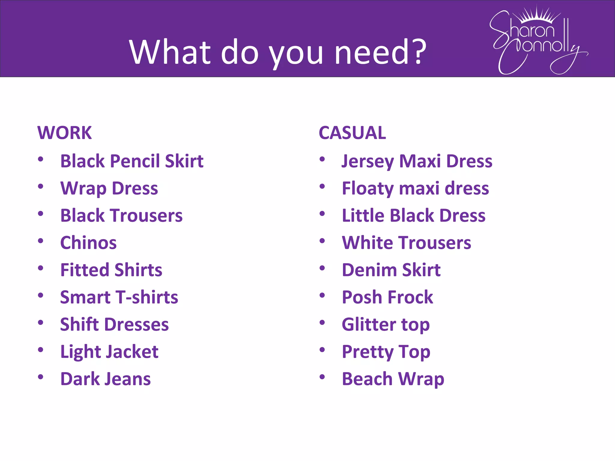What do you need?
WORK
• Black Pencil Skirt
• Wrap Dress
• Black Trousers
• Chinos
• Fitted Shirts
• Smart T-shirts
• Shift Dresses
• Light Jacket
• Dark Jeans
CASUAL
• Jersey Maxi Dress
• Floaty maxi dress
• Little Black Dress
• White Trousers
• Denim Skirt
• Posh Frock
• Glitter top
• Pretty Top
• Beach Wrap
 