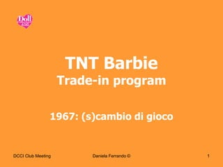 TNT Barbie
                    Trade-in program

                1967: (s)cambio di gioco


DCCI Club Meeting        Daniela Ferrando ©   1
 