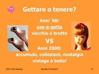 Gettare o tenere?
                         Anni ’60:
                        usa-e-getta
                      vecchio è brutto
                              VS
                 Anni 2000:
         accumulo, collezioni, nostalgia
               vintage è bello!
DCCI Club Meeting         Daniela Ferrando ©   10
 