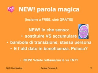 NEW! parola magica
                    (insieme a FREE, cioè GRATIS)


            NEW! In che senso:
        • sostituire VS accumulare
• bambole di transizione, stessa persona
  • E l‟old dato in beneficenza. Pelosa?

              • NEW! Volete rottamarmi le vs TNT?

DCCI Club Meeting            Daniela Ferrando ©     11
 