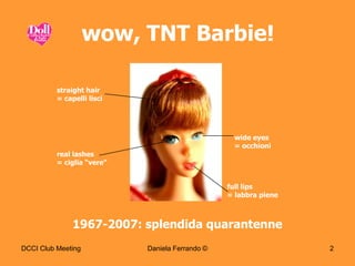 wow, TNT Barbie!

          straight hair
          = capelli lisci




                                                  wide eyes
                                                  = occhioni
          real lashes
          = ciglia “vere”


                                                 full lips
                                                 = labbra piene



               1967-2007: splendida quarantenne
DCCI Club Meeting           Daniela Ferrando ©                    2
 