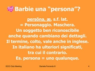 Barbie una “persona”?
            persōna, æ, s.f. lat.
        = Personaggio. Maschera.
      Un soggetto ben riconoscibile
 anche quando cambiano dei dettagli.
Il termine, colto, vale anche in inglese.
    In italiano ha ulteriori significati,
            tra cui il contrario.
     Es. persona = uno qualunque.
DCCI Club Meeting   Daniela Ferrando ©   4
 