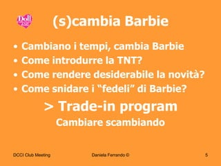 (s)cambia Barbie
•   Cambiano i tempi, cambia Barbie
•   Come introdurre la TNT?
•   Come rendere desiderabile la novità?
•   Come snidare i “fedeli” di Barbie?
             > Trade-in program
                    Cambiare scambiando


DCCI Club Meeting         Daniela Ferrando ©   5
 