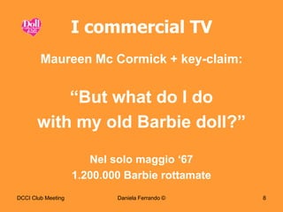 I commercial TV
        Maureen Mc Cormick + key-claim:


           “But what do I do
       with my old Barbie doll?”

                       Nel solo maggio „67
                    1.200.000 Barbie rottamate
DCCI Club Meeting           Daniela Ferrando ©   8
 