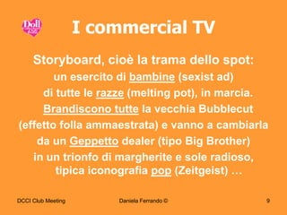 I commercial TV
     Storyboard, cioè la trama dello spot:
        un esercito di bambine (sexist ad)
     di tutte le razze (melting pot), in marcia.
     Brandiscono tutte la vecchia Bubblecut
(effetto folla ammaestrata) e vanno a cambiarla
    da un Geppetto dealer (tipo Big Brother)
   in un trionfo di margherite e sole radioso,
        tipica iconografia pop (Zeitgeist) …

DCCI Club Meeting       Daniela Ferrando ©     9
 