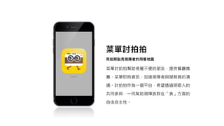 菜單討拍拍幫助視覺不便的朋友，提供餐廳推
薦、菜單即時資訊，加速視障者與服務員的溝
通。討拍拍作為一個平台，希望透過明眼人的
共同參與，一同幫助視障族群在「食」方面的
自由自主性。
 