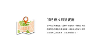 即時查找附近餐廳
提供附近餐廳列表，並標示步行時間、離最近車站
距離等訊息輔助視障者判斷。或者能以附近的轉乘
站點為圓心搜索餐廳，方便用餐後移動。
 