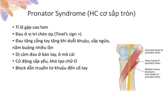 Pronator Syndrome (HC cơ sấp tròn)
• Tỉ lệ gặp cao hơn
• Đau ở vị trí chèn ép (Tinel’s sign +)
• Đau tăng cẳng tay tăng khi duỗi khuỷu, sấp ngửa,
nắm buông nhiều lần
• Dị cảm đau ở bàn tay, ô mô cái
• Cử động sấp yếu, khó tạo chữ O
• Block dẫn truyền từ khuỷu đến cổ tay
 