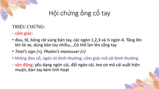 Hội chứng ống cổ tay
TRIỆU CHỨNG:
- cảm giác:
• đau, tê, bỏng rát vùng bàn tay, các ngón 1,2,3 và ½ ngón 4. Tăng lên
khi lái xe, dùng bàn tay nhiều,…Có thể lan lên cẳng tay
• Tinel’s sign (+), Phalen’s maneuver (+)
• không đau cổ, ngón út bình thường, cảm giác mô cái bình thường
- vận động: yếu dạng ngón cái, đối ngón cái, teo cơ mô cái xuất hiện
muộn, bàn tay kém linh hoạt
 
