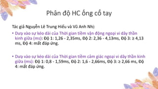 Phân độ HC ống cổ tay
Tác giả Nguyễn Lê Trung Hiếu và Vũ Anh Nhị:
• Dưạ vào sự kéo dài của Thời gian tiềm vận động ngoại vi dây thần
kinh giữa (ms): Độ 1: 1,26 - 2,35ms, Độ 2: 2,36 - 4,13ms, Độ 3: ≥ 4,13
ms, Độ 4: mất đáp ứng.
• Dưạ vào sự kéo dài của Thời gian tiềm cảm giác ngoại vi dây thần kinh
giữa (ms): Độ 1: 0,8 - 1,59ms, Độ 2: 1,6 - 2,66ms, Độ 3: ≥ 2,66 ms, Độ
4: mất đáp ứng.
 