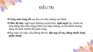 ĐIỀU TRỊ
Càng sớm càng tốt sau khi có triệu chứng của bệnh.
Mức độ nhẹ: nghỉ ngơi thường xuyên hơn, nghỉ ngơi tay, tránh các
hoạt động làm trầm trọng thêm các triệu chứng, có thể thỉnh thoảng
dùng túi lạnh chườm để giảm sưng.
Sau một vài tuần, nếu không đỡ thì: đặt nẹp cổ tay, dùng thuốc hoặc
phẫu thuật.
 