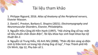 Tài liệu tham khảo
1. Philippe Rigoard, 2016. Atlas of Anatomy of the Peripheral nervers,
Elsevier Masson.
2. David C. Preston, Barbara E. Shapiro (2021). Electromyography and
Neuromuscular Disorders, Elsevier, Philadelphia.
3. Nguyễn Hữu Công,Võ Hiền Hạnh (1997), “Hội chứng ống cổ tay: một
số tiêu chuẩn chẩn đoán điện”, Tài liệu khoa học sinh hoạt khoa học kỹ
thuật lần 2.
4. Nguyễn Lê Trung Hiếu, Vũ Anh Nhị (2008), “Phân độ lâm sàng và điện
sinh lý thần kinh cơ trong hội chứng ống cổ tay”, Y học Thành phố Hồ
Chí Minh, tập 12, Phụ bản số 1.
 