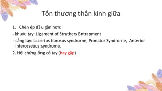 Tổn thương thần kinh giữa
1. Chèn ép đầu gần hơn:
- khuỷu tay: Ligament of Struthers Entrapment
- cẳng tay: Lacertus fibrosus syndrome, Pronator Syndrome, Anterior
interosseous syndrome.
2. Hội chứng ống cổ tay (hay gặp)
 