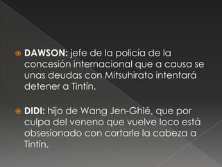  DAWSON: jefe de la policía de la
concesión internacional que a causa se
unas deudas con Mitsuhirato intentará
detener a Tintín.
 DIDI: hijo de Wang Jen-Ghié, que por
culpa del veneno que vuelve loco está
obsesionado con cortarle la cabeza a
Tintín.
 