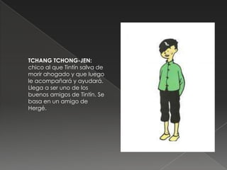 TCHANG TCHONG-JEN:
chico al que Tintín salva de
morir ahogado y que luego
le acompañará y ayudará.
Llega a ser uno de los
buenos amigos de Tintín. Se
basa en un amigo de
Hergé.
 