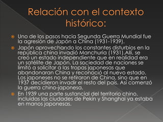  Uno de los pasos hacia Segunda Guerra Mundial fue
la agresión de Japón a China (1931-1939).
 Japón aprovechando los constantes disturbios en la
república china invadió Manchuria (1931).Allí, se
creó un estado independiente que en realidad era
un satélite de Japón. La sociedad de naciones se
limitó a solicitar a las tropas japonesas que
abandonaran China y reconoció al nuevo estado.
Los japoneses no se retiraron de China, sino que en
1937 decidieron invadir el resto del país. Así comenzó
la guerra chino-japonesa.
 En 1939 una parte sustancial del territorio chino,
incluidas las ciudades de Pekín y Shanghai ya estaba
en manos japonesas.
 