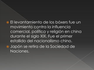  El levantamiento de los bóxers fue un
movimiento contra la influencia
comercial, política y religión en china
durante el siglo XIX. Fue el primer
estallido del nacionalismo chino.
 Japón se retira de la Sociedad de
Naciones.
 