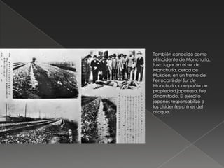 También conocido como
el incidente de Manchuria,
tuvo lugar en el sur de
Manchuria, cerca de
Mukden, en un tramo del
Ferrocarril del Sur de
Manchuria, compañía de
propiedad japonesa, fue
dinamitado. El ejército
japonés responsabilizó a
los disidentes chinos del
ataque.
 