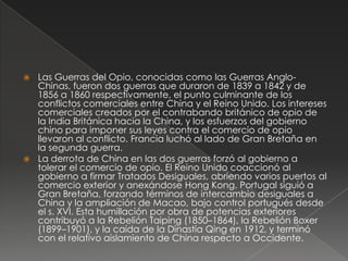  Las Guerras del Opio, conocidas como las Guerras Anglo-
Chinas, fueron dos guerras que duraron de 1839 a 1842 y de
1856 a 1860 respectivamente, el punto culminante de los
conflictos comerciales entre China y el Reino Unido. Los intereses
comerciales creados por el contrabando británico de opio de
la India Británica hacia la China, y los esfuerzos del gobierno
chino para imponer sus leyes contra el comercio de opio
llevaron al conflicto. Francia luchó al lado de Gran Bretaña en
la segunda guerra.
 La derrota de China en las dos guerras forzó al gobierno a
tolerar el comercio de opio. El Reino Unido coaccionó al
gobierno a firmar Tratados Desiguales, abriendo varios puertos al
comercio exterior y anexándose Hong Kong. Portugal siguió a
Gran Bretaña, forzando términos de intercambio desiguales a
China y la ampliación de Macao, bajo control portugués desde
el s. XVI. Esta humillación por obra de potencias exteriores
contribuyó a la Rebelión Taiping (1850–1864), la Rebelión Boxer
(1899–1901), y la caída de la Dinastía Qing en 1912, y terminó
con el relativo aislamiento de China respecto a Occidente.
 