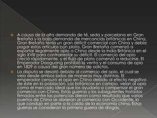  A causa de la alta demanda de té, seda y porcelana en Gran
Bretaña y la baja demanda de mercancías británicas en China,
Gran Bretaña tenía un gran déficit comercial con China y debía
pagar estos artículos con plata. Gran Bretaña comenzó a
exportar ilegalmente opio a China desde la India Británica en el
siglo XVIII para contrarrestar su déficit. El comercio del opio
creció rápidamente, y el flujo de plata comenzó a reducirse. El
Emperador Daoguang prohibió la venta y el consumo de opio
en 1829 a causa del gran número de adictos.
 La disputa se desató debido al comercio del opio, el cual se
veía desde ambos lados de maneras muy distintas. El
emperador censuró el opio en China debido al efecto negativo
de éste en la población. Los británicos en cambio, veían al opio
como el mercado ideal que los ayudaría a compensar el gran
comercio con China. Estas guerras y los subsiguientes tratados
firmados entre las potencias dieron como resultado que varios
puertos de China se abrieran al comercio con Occidente, lo
que condujo en parte a la caída de la economía china. Estas
guerras se consideran la primera guerra de drogas.
 
