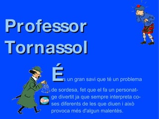 Professor  Tornassol É s un gran savi que té un problema de sordesa, fet que el fa un personat- ge divertit ja que sempre interpreta co- ses diferents de les que diuen i això provoca més d'algun malentès. 