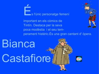 Bianca  Castafiore É s l'únic personatge femení important en els còmics de Tintín. Destaca per la seva poca modèstia  i el seu tem- perament histèric.És una gran cantant d' òpera. 