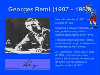 Georges Remi (1907 - 1983) Neix a Brussel.les al 1907 i mor a Lovaina al 1983. Comença a dibuixar historietes als marges dels seus quaderns escolars quan només tenia 7 anys. Firma per primer cop (1924) amb el pseudònim de Hergé, format per les inicials del seu nom invertit. Al 1929 neixen Tintín i Milú. A partir de 1934, edicions Casterman, publica els àlbums de les aventures de Tintín que van apareixent regularment fins el 1940. 