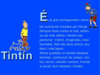 Tintín É s el gran protagonista i heroi de  les aventures creades per Hergé.  Sempre lluita contra el mal, defen- sa els més dèbils i també sap  perdonar. Valent, imaginatiu, inso- bornable, fidel als seus amics, pru- dent i intel.ligent. Altres qualitats on també destaca: idiomes, conducció de cotxes, mo- tos, tancs, vaixells i avions, muntar a cavall, bon nedador i tirador. 