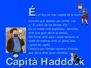 Capità Haddock É s un llop de mar, capità de la marina mercant que apareix per primer cop a “ El cranc de les pinces d'or “. És un home molt expressiu i sensible, amb una gran afició al whisky. Sol fumar amb pipa i quasi sempre va vestit de mariner amb un jersei blau i gorra de capità. Destaca per l'ample repertori d'insults que deixa anar quan s'enfada. 