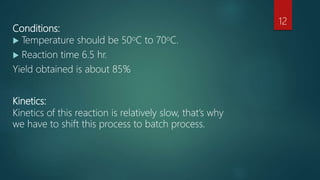 Conditions:
 Temperature should be 50oC to 70oC.
 Reaction time 6.5 hr.
Yield obtained is about 85%
Kinetics:
Kinetics of this reaction is relatively slow, that’s why
we have to shift this process to batch process.
12
 