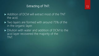 Extracting of TNT:
 Addition of DCM will extract most of the TNT
the acid.
 Two layers are formed with around 75% of the
in the organic layer.
 Dilution with water and addition of DCM to the
acid layer recovered the majority of the
TNT.
13
 