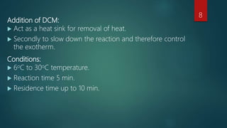 Addition of DCM:
 Act as a heat sink for removal of heat.
 Secondly to slow down the reaction and therefore control
the exotherm.
Conditions:
 6oC to 30oC temperature.
 Reaction time 5 min.
 Residence time up to 10 min.
8
 