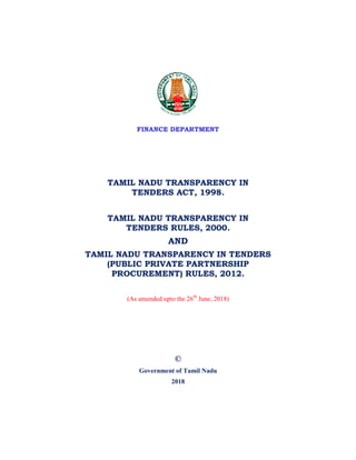 FINANCE DEPARTMENT
TAMIL NADU TRANSPARENCY IN
TENDERS ACT, 1998.
TAMIL NADU TRANSPARENCY IN
TENDERS RULES, 2000.
AND
TAMIL NADU TRANSPARENCY IN TENDERS
(PUBLIC PRIVATE PARTNERSHIP
PROCUREMENT) RULES, 2012.
(As amended upto the 26th
June, 2018)
©
Government of Tamil Nadu
2018
 