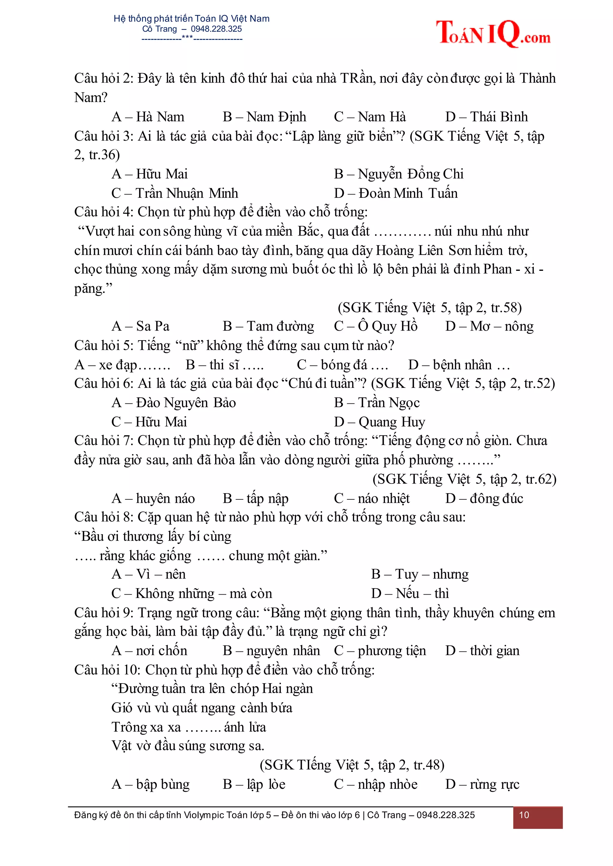 Hệ thống phát triển Toán IQ Việt Nam
Cô Trang – 0948.228.325
-------------***----------------
Đăng ký đề ôn thi cấp tỉnh Violympic Toán lớp 5 – Đề ôn thi vào lớp 6 | Cô Trang – 0948.228.325 10
Câu hỏi 2: Đây là tên kinh đô thứ hai của nhà TRần, nơi đây cònđược gọi là Thành
Nam?
A – Hà Nam B – Nam Định C – Nam Hà D – Thái Bình
Câu hỏi 3: Ai là tác giả của bài đọc:“Lập làng giữ biển”? (SGK Tiếng Việt 5, tập
2, tr.36)
A – Hữu Mai B – Nguyễn Đổng Chi
C – Trần Nhuận Minh D – Đoàn Minh Tuấn
Câu hỏi 4: Chọn từ phù hợp để điền vào chỗ trống:
“Vượt hai consông hùng vĩ của miền Bắc, qua đất ………… núi nhu nhú như
chín mươi chín cái bánh bao tày đình, băng qua dãy Hoàng Liên Sơn hiểm trở,
chọc thủng xong mấy dặm sương mù buốt óc thì lồ lộ bên phải là đỉnh Phan - xi -
păng.”
(SGK Tiếng Việt 5, tập 2, tr.58)
A – Sa Pa B – Tam đường C – Ô Quy Hồ D – Mơ – nông
Câu hỏi 5: Tiếng “nữ” không thể đứng sau cụm từ nào?
A – xe đạp……. B – thi sĩ ….. C – bóng đá …. D – bệnh nhân …
Câu hỏi 6: Ai là tác giả của bài đọc “Chú đi tuần”? (SGK Tiếng Việt 5, tập 2, tr.52)
A – Đào Nguyên Bảo B – Trần Ngọc
C – Hữu Mai D – Quang Huy
Câu hỏi 7: Chọn từ phù hợp để điền vào chỗ trống: “Tiếng động cơ nổ giòn. Chưa
đầy nửa giờ sau, anh đã hòa lẫn vào dòng người giữa phố phường ……..”
(SGK Tiếng Việt 5, tập 2, tr.62)
A – huyên náo B – tấp nập C – náo nhiệt D – đông đúc
Câu hỏi 8: Cặp quan hệ từ nào phù hợp với chỗ trống trong câu sau:
“Bầu ơi thương lấy bí cùng
….. rằng khác giống …… chung một giàn.”
A – Vì – nên B – Tuy – nhưng
C – Không những – mà còn D – Nếu – thì
Câu hỏi 9: Trạng ngữ trong câu: “Bằng một giọng thân tình, thầy khuyên chúng em
gắng học bài, làm bài tập đầy đủ.” là trạng ngữ chỉ gì?
A – nơi chốn B – nguyên nhân C – phương tiện D – thời gian
Câu hỏi 10: Chọn từ phù hợp để điền vào chỗ trống:
“Đường tuần tra lên chóp Hai ngàn
Gió vù vù quất ngang cành bứa
Trông xa xa …….. ánh lửa
Vật vờ đầu súng sương sa.
(SGK TIếng Việt 5, tập 2, tr.48)
A – bập bùng B – lập lòe C – nhập nhòe D – rừng rực
 