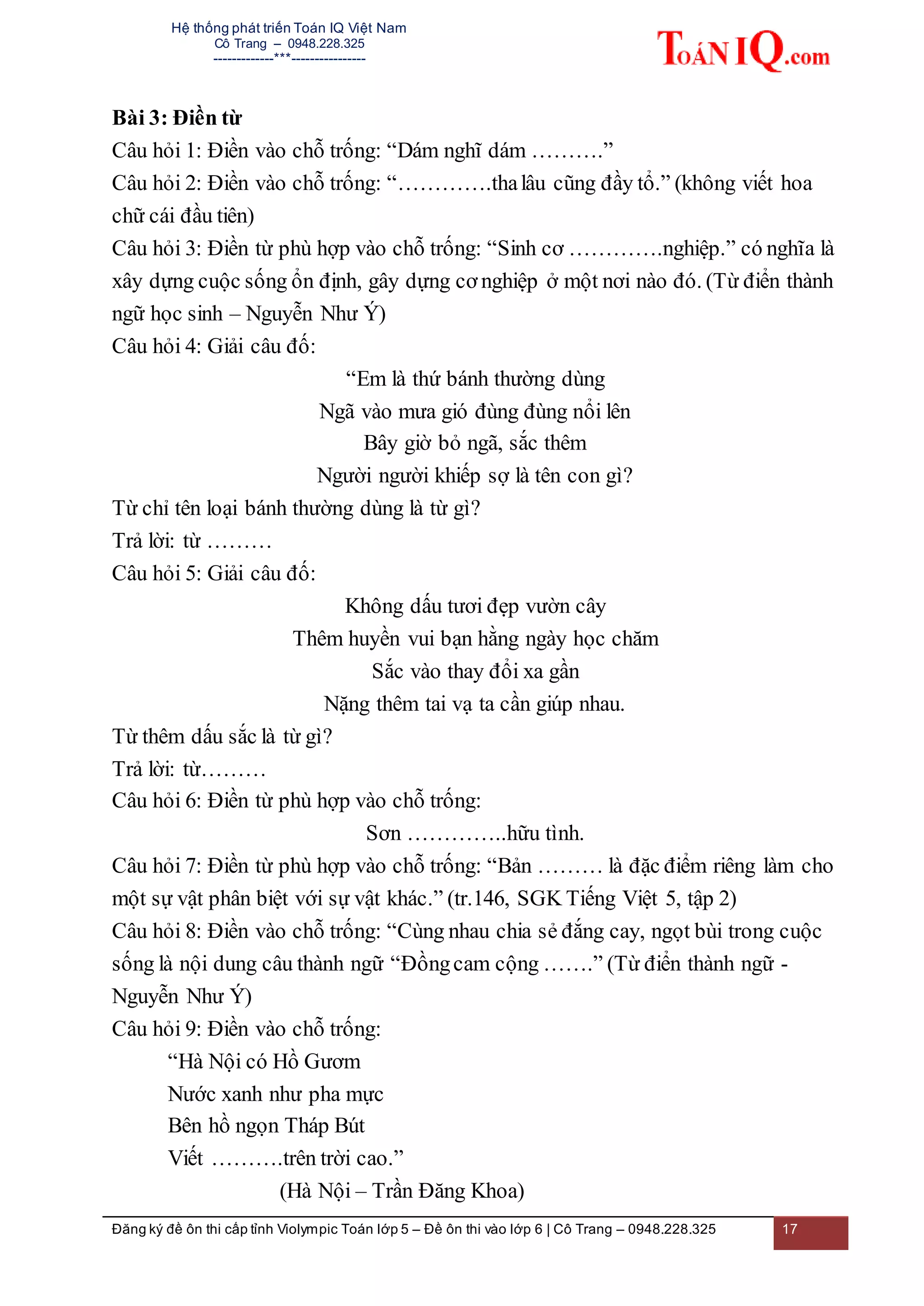 Hệ thống phát triển Toán IQ Việt Nam
Cô Trang – 0948.228.325
-------------***----------------
Đăng ký đề ôn thi cấp tỉnh Violympic Toán lớp 5 – Đề ôn thi vào lớp 6 | Cô Trang – 0948.228.325 17
Bài 3: Điền từ
Câu hỏi 1: Điền vào chỗ trống: “Dám nghĩ dám ……….”
Câu hỏi 2: Điền vào chỗ trống: “………….thalâu cũng đầy tổ.” (không viết hoa
chữ cái đầu tiên)
Câu hỏi 3: Điền từ phù hợp vào chỗ trống: “Sinh cơ ………….nghiệp.” có nghĩa là
xây dựng cuộc sống ổn định, gây dựng cơ nghiệp ở một nơi nào đó. (Từ điển thành
ngữ học sinh – Nguyễn Như Ý)
Câu hỏi 4: Giải câu đố:
“Em là thứ bánh thường dùng
Ngã vào mưa gió đùng đùng nổi lên
Bây giờ bỏ ngã, sắc thêm
Người người khiếp sợ là tên con gì?
Từ chỉ tên loại bánh thường dùng là từ gì?
Trả lời: từ ………
Câu hỏi 5: Giải câu đố:
Không dấu tươi đẹp vườn cây
Thêm huyền vui bạn hằng ngày học chăm
Sắc vào thay đổi xa gần
Nặng thêm tai vạ ta cần giúp nhau.
Từ thêm dấu sắc là từ gì?
Trả lời: từ………
Câu hỏi 6: Điền từ phù hợp vào chỗ trống:
Sơn …………..hữu tình.
Câu hỏi 7: Điền từ phù hợp vào chỗ trống: “Bản ……… là đặc điểm riêng làm cho
một sự vật phân biệt với sự vật khác.” (tr.146, SGK Tiếng Việt 5, tập 2)
Câu hỏi 8: Điền vào chỗ trống: “Cùng nhau chia sẻ đắng cay, ngọt bùi trong cuộc
sống là nội dung câu thành ngữ “Đồngcam cộng …….” (Từ điển thành ngữ -
Nguyễn Như Ý)
Câu hỏi 9: Điền vào chỗ trống:
“Hà Nội có Hồ Gươm
Nước xanh như pha mực
Bên hồ ngọn Tháp Bút
Viết ……….trên trời cao.”
(Hà Nội – Trần Đăng Khoa)
 