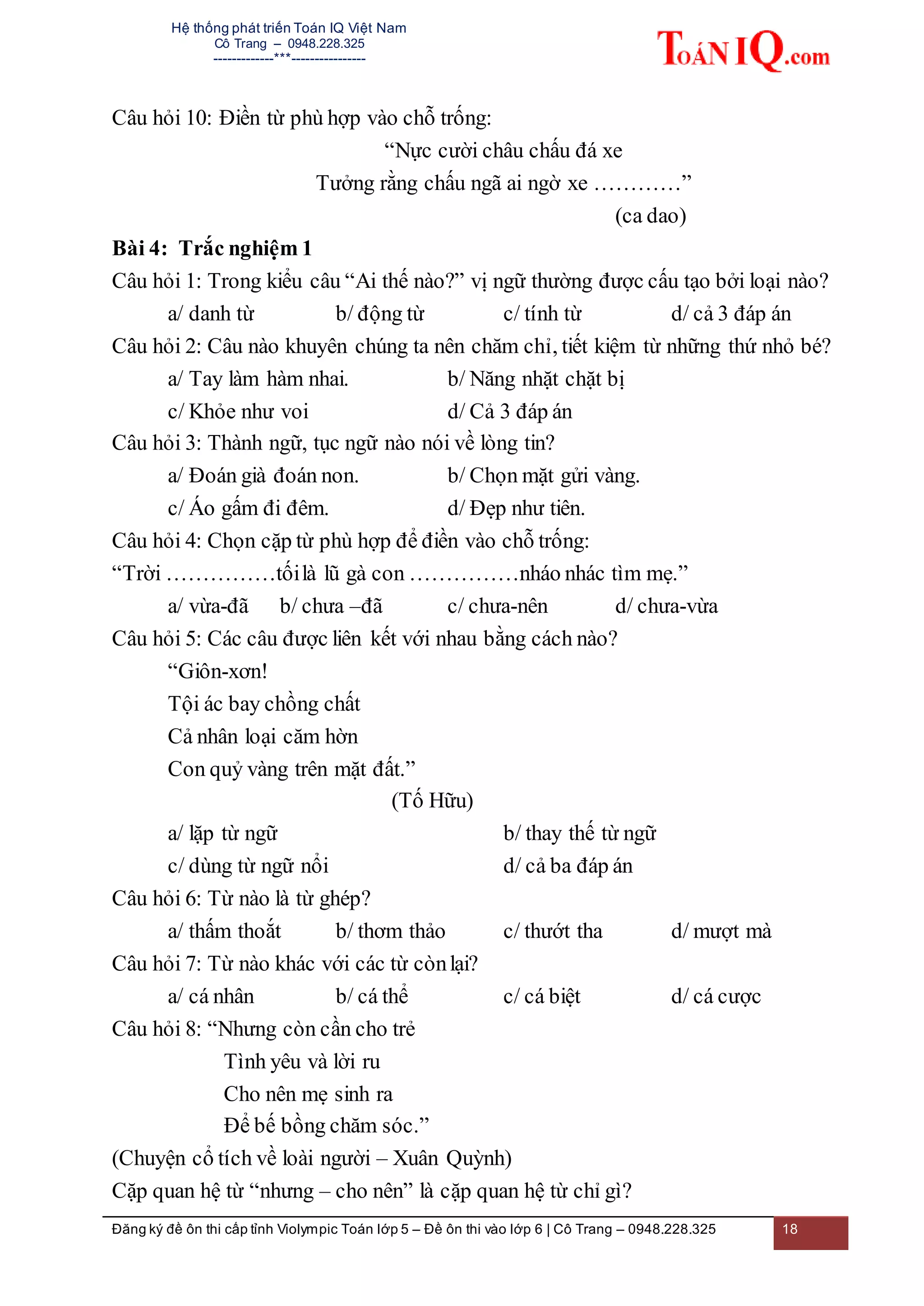 Hệ thống phát triển Toán IQ Việt Nam
Cô Trang – 0948.228.325
-------------***----------------
Đăng ký đề ôn thi cấp tỉnh Violympic Toán lớp 5 – Đề ôn thi vào lớp 6 | Cô Trang – 0948.228.325 18
Câu hỏi 10: Điền từ phù hợp vào chỗ trống:
“Nực cười châu chấu đá xe
Tưởng rằng chấu ngã ai ngờ xe …………”
(ca dao)
Bài 4: Trắc nghiệm 1
Câu hỏi 1: Trong kiểu câu “Ai thế nào?” vị ngữ thường được cấu tạo bởi loại nào?
a/ danh từ b/ động từ c/ tính từ d/ cả 3 đáp án
Câu hỏi 2: Câu nào khuyên chúng ta nên chăm chỉ, tiết kiệm từ những thứ nhỏ bé?
a/ Tay làm hàm nhai. b/ Năng nhặt chặt bị
c/ Khỏe như voi d/ Cả 3 đáp án
Câu hỏi 3: Thành ngữ, tục ngữ nào nói về lòng tin?
a/ Đoán già đoán non. b/ Chọn mặt gửi vàng.
c/ Áo gấm đi đêm. d/ Đẹp như tiên.
Câu hỏi 4: Chọn cặp từ phù hợp để điền vào chỗ trống:
“Trời ……………tốilà lũ gà con ……………nháo nhác tìm mẹ.”
a/ vừa-đã b/ chưa –đã c/ chưa-nên d/ chưa-vừa
Câu hỏi 5: Các câu được liên kết với nhau bằng cách nào?
“Giôn-xơn!
Tội ác bay chồng chất
Cả nhân loại căm hờn
Con quỷ vàng trên mặt đất.”
(Tố Hữu)
a/ lặp từ ngữ b/ thay thế từ ngữ
c/ dùng từ ngữ nổi d/ cả ba đáp án
Câu hỏi 6: Từ nào là từ ghép?
a/ thấm thoắt b/ thơm thảo c/ thướt tha d/ mượt mà
Câu hỏi 7: Từ nào khác với các từ cònlại?
a/ cá nhân b/ cá thể c/ cá biệt d/ cá cược
Câu hỏi 8: “Nhưng còn cần cho trẻ
Tình yêu và lời ru
Cho nên mẹ sinh ra
Để bế bồng chăm sóc.”
(Chuyện cổ tích về loài người – Xuân Quỳnh)
Cặp quan hệ từ “nhưng – cho nên” là cặp quan hệ từ chỉ gì?
 