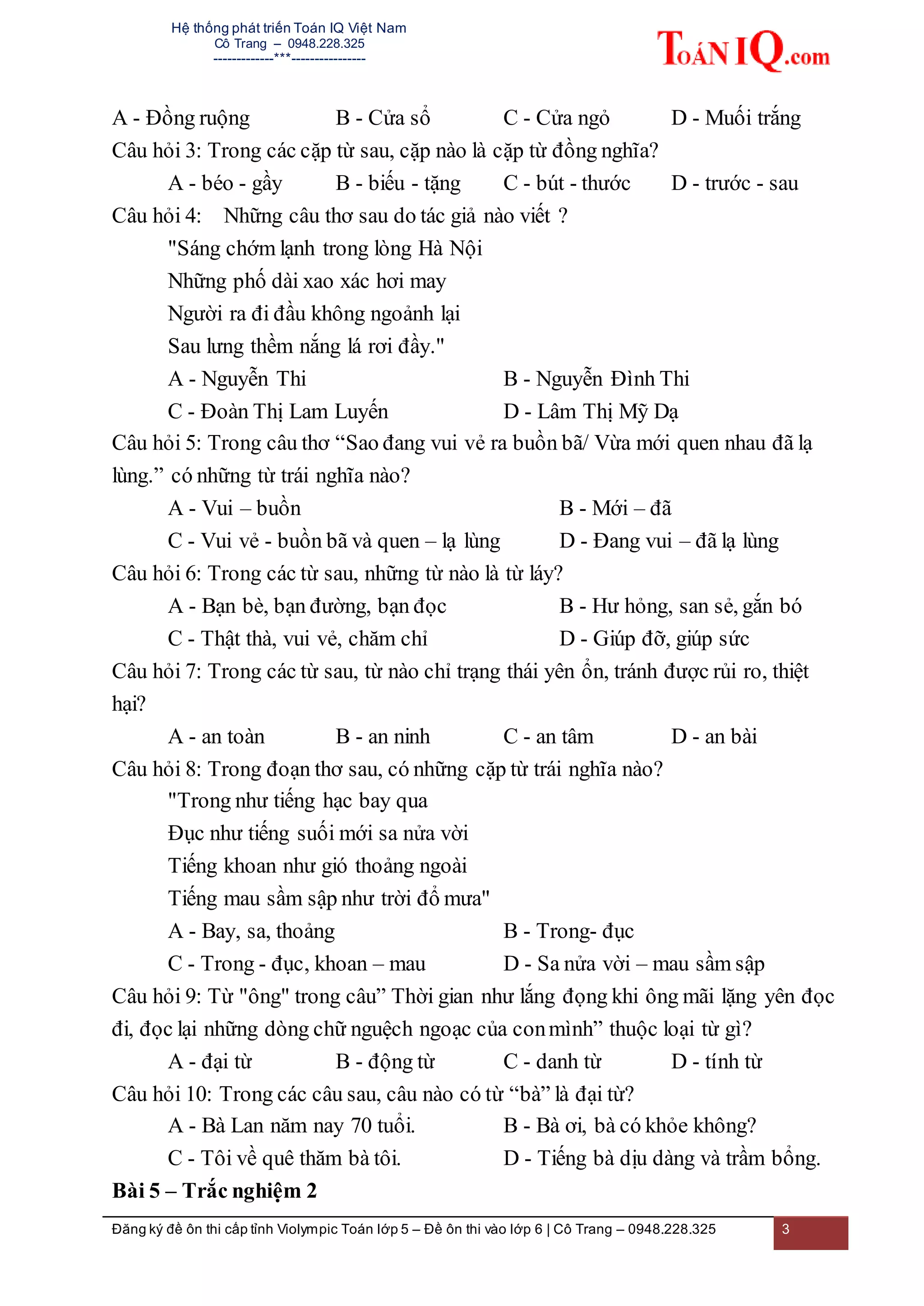 Hệ thống phát triển Toán IQ Việt Nam
Cô Trang – 0948.228.325
-------------***----------------
Đăng ký đề ôn thi cấp tỉnh Violympic Toán lớp 5 – Đề ôn thi vào lớp 6 | Cô Trang – 0948.228.325 3
A - Đồng ruộng B - Cửa sổ C - Cửa ngỏ D - Muối trắng
Câu hỏi 3: Trong các cặp từ sau, cặp nào là cặp từ đồng nghĩa?
A - béo - gầy B - biếu - tặng C - bút - thước D - trước - sau
Câu hỏi 4: Những câu thơ sau do tác giả nào viết ?
"Sáng chớm lạnh trong lòng Hà Nội
Những phố dài xao xác hơi may
Người ra đi đầu không ngoảnh lại
Sau lưng thềm nắng lá rơi đầy."
A - Nguyễn Thi B - Nguyễn Đình Thi
C - Đoàn Thị Lam Luyến D - Lâm Thị Mỹ Dạ
Câu hỏi 5: Trong câu thơ “Sao đang vui vẻ ra buồn bã/ Vừa mới quen nhau đã lạ
lùng.” có những từ trái nghĩa nào?
A - Vui – buồn B - Mới – đã
C - Vui vẻ - buồn bã và quen – lạ lùng D - Đang vui – đã lạ lùng
Câu hỏi 6: Trong các từ sau, những từ nào là từ láy?
A - Bạn bè, bạn đường, bạn đọc B - Hư hỏng, san sẻ, gắn bó
C - Thật thà, vui vẻ, chăm chỉ D - Giúp đỡ, giúp sức
Câu hỏi 7: Trong các từ sau, từ nào chỉ trạng thái yên ổn, tránh được rủi ro, thiệt
hại?
A - an toàn B - an ninh C - an tâm D - an bài
Câu hỏi 8: Trong đoạn thơ sau, có những cặp từ trái nghĩa nào?
"Trong như tiếng hạc bay qua
Đục như tiếng suối mới sa nửa vời
Tiếng khoan như gió thoảng ngoài
Tiếng mau sầm sập như trời đổ mưa"
A - Bay, sa, thoảng B - Trong- đục
C - Trong - đục, khoan – mau D - Sa nửa vời – mau sầm sập
Câu hỏi 9: Từ "ông" trong câu” Thời gian như lắng đọng khi ông mãi lặng yên đọc
đi, đọc lại những dòng chữ nguệch ngoạc của conmình” thuộc loại từ gì?
A - đại từ B - động từ C - danh từ D - tính từ
Câu hỏi 10: Trong các câu sau, câu nào có từ “bà” là đại từ?
A - Bà Lan năm nay 70 tuổi. B - Bà ơi, bà có khỏe không?
C - Tôi về quê thăm bà tôi. D - Tiếng bà dịu dàng và trầm bổng.
Bài 5 – Trắc nghiệm 2
 