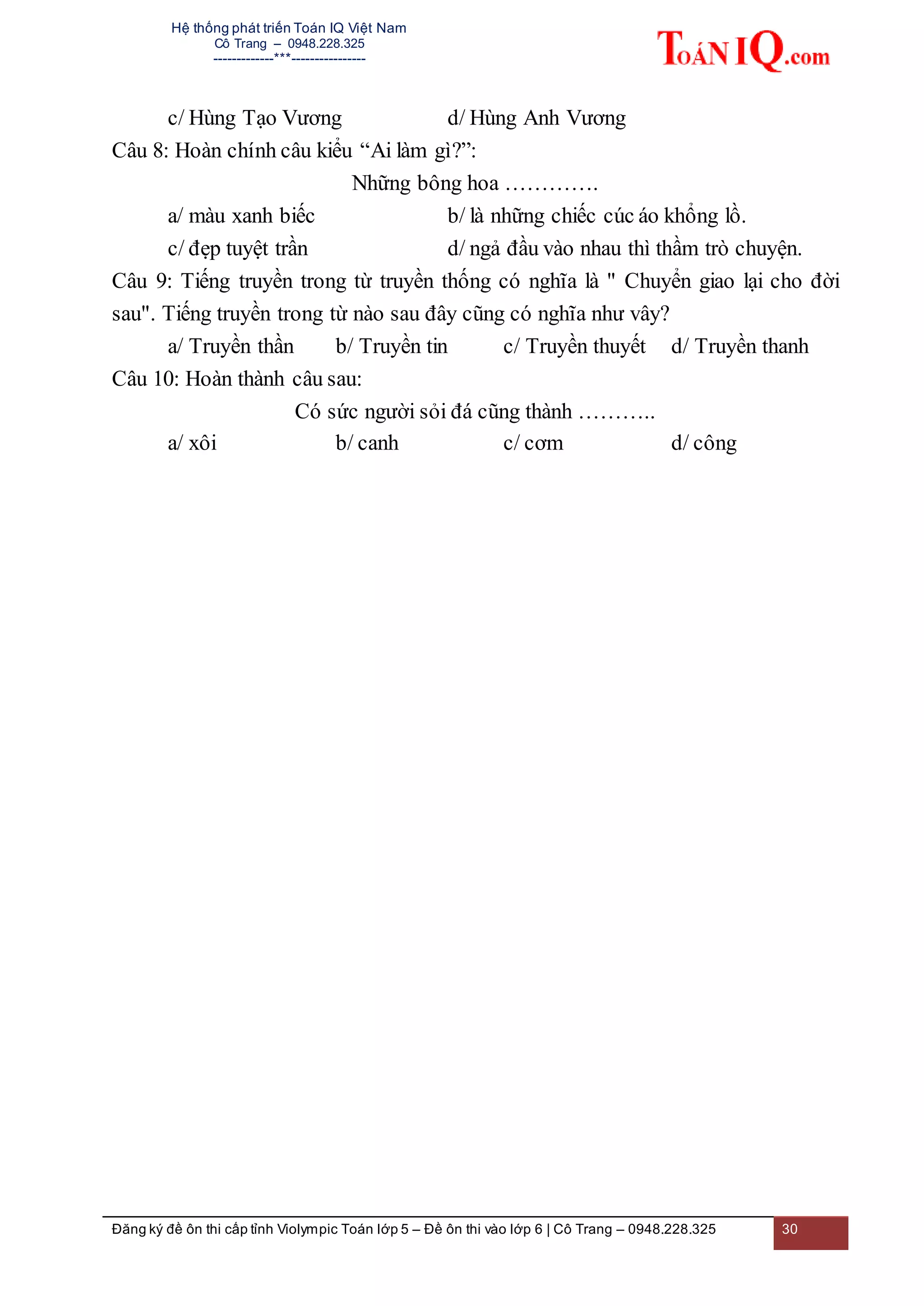 Hệ thống phát triển Toán IQ Việt Nam
Cô Trang – 0948.228.325
-------------***----------------
Đăng ký đề ôn thi cấp tỉnh Violympic Toán lớp 5 – Đề ôn thi vào lớp 6 | Cô Trang – 0948.228.325 30
c/ Hùng Tạo Vương d/ Hùng Anh Vương
Câu 8: Hoàn chính câu kiểu “Ai làm gì?”:
Những bông hoa ………….
a/ màu xanh biếc b/ là những chiếc cúc áo khổng lồ.
c/ đẹp tuyệt trần d/ ngả đầu vào nhau thì thầm trò chuyện.
Câu 9: Tiếng truyền trong từ truyền thống có nghĩa là " Chuyển giao lại cho đời
sau". Tiếng truyền trong từ nào sau đây cũng có nghĩa như vây?
a/ Truyền thần b/ Truyền tin c/ Truyền thuyết d/ Truyền thanh
Câu 10: Hoàn thành câu sau:
Có sức người sỏi đá cũng thành ………..
a/ xôi b/ canh c/ cơm d/ công
 