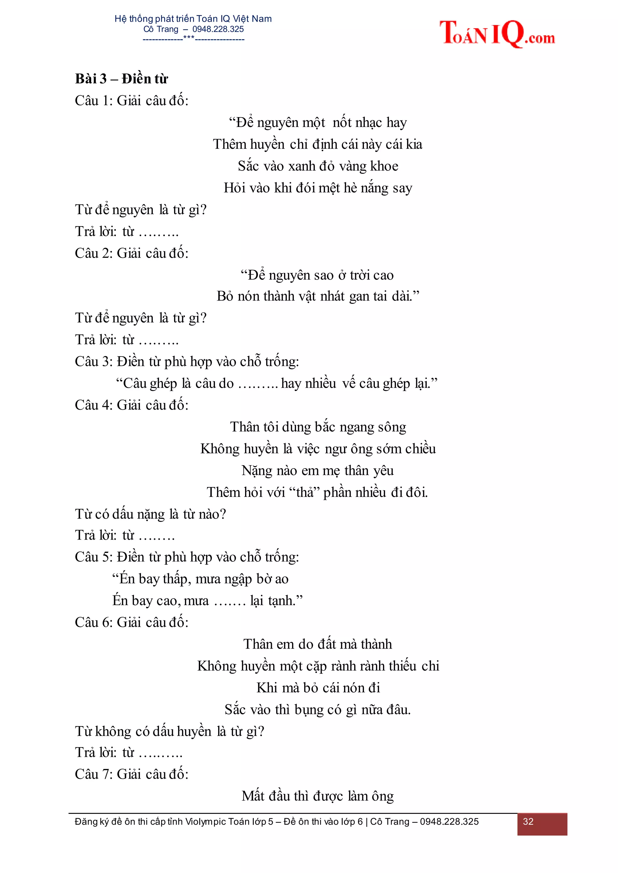 Hệ thống phát triển Toán IQ Việt Nam
Cô Trang – 0948.228.325
-------------***----------------
Đăng ký đề ôn thi cấp tỉnh Violympic Toán lớp 5 – Đề ôn thi vào lớp 6 | Cô Trang – 0948.228.325 32
Bài 3 – Điền từ
Câu 1: Giải câu đố:
“Để nguyên một nốt nhạc hay
Thêm huyền chỉ định cái này cái kia
Sắc vào xanh đỏ vàng khoe
Hỏi vào khi đói mệt hè nắng say
Từ để nguyên là từ gì?
Trả lời: từ ….…..
Câu 2: Giải câu đố:
“Để nguyên sao ở trời cao
Bỏ nón thành vật nhát gan tai dài.”
Từ để nguyên là từ gì?
Trả lời: từ ….…..
Câu 3: Điền từ phù hợp vào chỗ trống:
“Câu ghép là câu do ….….. hay nhiều vế câu ghép lại.”
Câu 4: Giải câu đố:
Thân tôi dùng bắc ngang sông
Không huyền là việc ngư ông sớm chiều
Nặng nào em mẹ thân yêu
Thêm hỏi với “thả” phần nhiều đi đôi.
Từ có dấu nặng là từ nào?
Trả lời: từ ….….
Câu 5: Điền từ phù hợp vào chỗ trống:
“Én bay thấp, mưa ngập bờ ao
Én bay cao, mưa ….… lại tạnh.”
Câu 6: Giải câu đố:
Thân em do đất mà thành
Không huyền một cặp rành rành thiếu chi
Khi mà bỏ cái nón đi
Sắc vào thì bụng có gì nữa đâu.
Từ không có dấu huyền là từ gì?
Trả lời: từ …..…..
Câu 7: Giải câu đố:
Mất đầu thì được làm ông
 