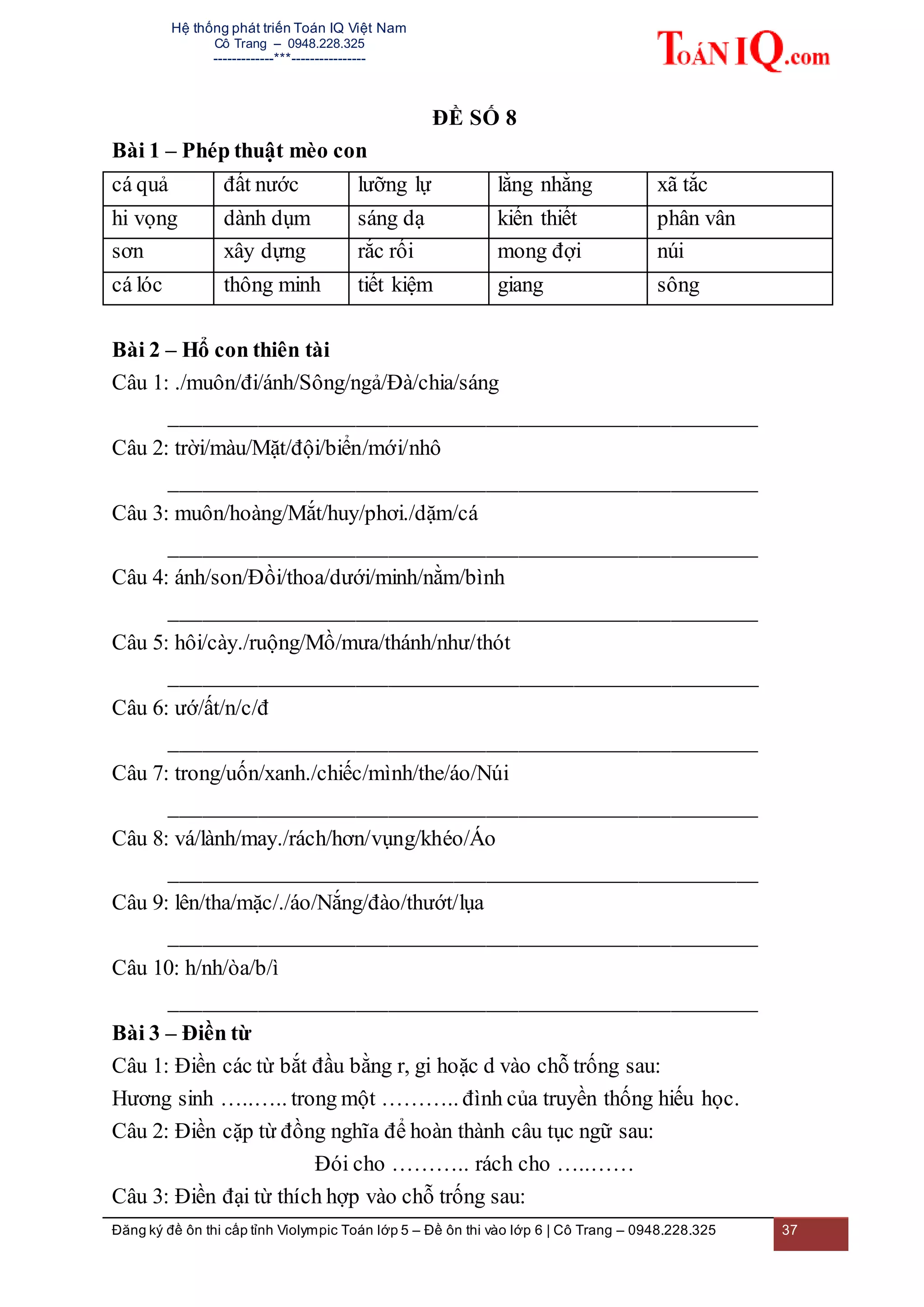 Hệ thống phát triển Toán IQ Việt Nam
Cô Trang – 0948.228.325
-------------***----------------
Đăng ký đề ôn thi cấp tỉnh Violympic Toán lớp 5 – Đề ôn thi vào lớp 6 | Cô Trang – 0948.228.325 37
ĐỀ SỐ 8
Bài 1 – Phép thuật mèo con
cá quả đất nước lưỡng lự lằng nhằng xã tắc
hi vọng dành dụm sáng dạ kiến thiết phân vân
sơn xây dựng rắc rối mong đợi núi
cá lóc thông minh tiết kiệm giang sông
Bài 2 – Hổ con thiên tài
Câu 1: ./muôn/đi/ánh/Sông/ngả/Đà/chia/sáng
______________________________________________________
Câu 2: trời/màu/Mặt/đội/biển/mới/nhô
______________________________________________________
Câu 3: muôn/hoàng/Mắt/huy/phơi./dặm/cá
______________________________________________________
Câu 4: ánh/son/Đồi/thoa/dưới/minh/nằm/bình
______________________________________________________
Câu 5: hôi/cày./ruộng/Mồ/mưa/thánh/như/thót
______________________________________________________
Câu 6: ướ/ất/n/c/đ
______________________________________________________
Câu 7: trong/uốn/xanh./chiếc/mình/the/áo/Núi
______________________________________________________
Câu 8: vá/lành/may./rách/hơn/vụng/khéo/Áo
______________________________________________________
Câu 9: lên/tha/mặc/./áo/Nắng/đào/thướt/lụa
______________________________________________________
Câu 10: h/nh/òa/b/ì
______________________________________________________
Bài 3 – Điền từ
Câu 1: Điền các từ bắt đầu bằng r, gi hoặc d vào chỗ trống sau:
Hương sinh …..….. trong một ……….. đình của truyền thống hiếu học.
Câu 2: Điền cặp từ đồng nghĩa để hoàn thành câu tục ngữ sau:
Đói cho ……….. rách cho …..……
Câu 3: Điền đại từ thích hợp vào chỗ trống sau:
 