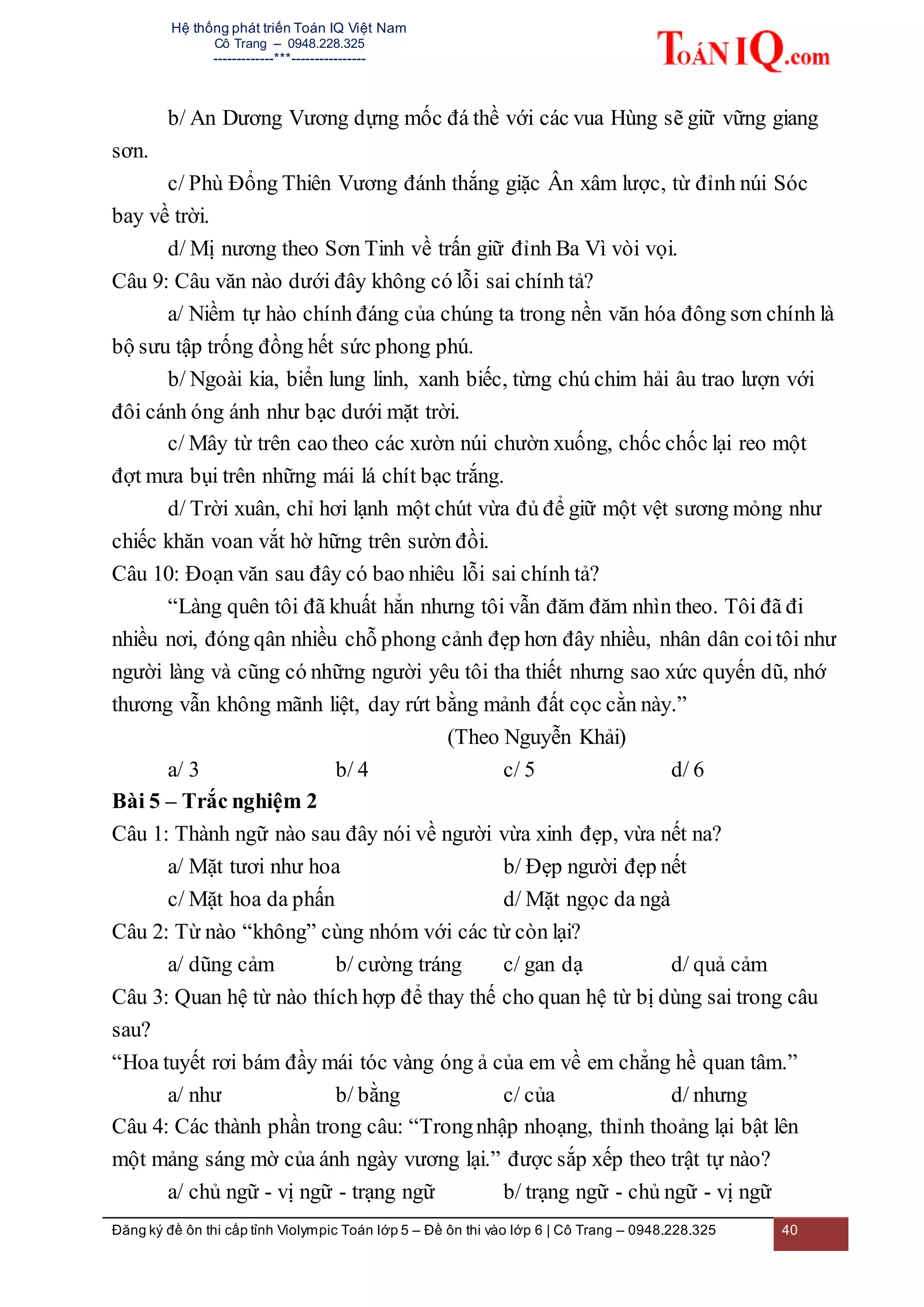 Hệ thống phát triển Toán IQ Việt Nam
Cô Trang – 0948.228.325
-------------***----------------
Đăng ký đề ôn thi cấp tỉnh Violympic Toán lớp 5 – Đề ôn thi vào lớp 6 | Cô Trang – 0948.228.325 40
b/ An Dương Vương dựng mốc đá thề với các vua Hùng sẽ giữ vững giang
sơn.
c/ Phù Đổng Thiên Vương đánh thắng giặc Ân xâm lược, từ đỉnh núi Sóc
bay về trời.
d/ Mị nương theo Sơn Tinh về trấn giữ đỉnh Ba Vì vòi vọi.
Câu 9: Câu văn nào dưới đây không có lỗi sai chính tả?
a/ Niềm tự hào chính đáng của chúng ta trong nền văn hóa đông sơn chính là
bộ sưu tập trống đồng hết sức phong phú.
b/ Ngoài kia, biển lung linh, xanh biếc, từng chú chim hải âu trao lượn với
đôi cánh óng ánh như bạc dưới mặt trời.
c/ Mây từ trên cao theo các xườn núi chườn xuống, chốc chốc lại reo một
đợt mưa bụi trên những mái lá chít bạc trắng.
d/ Trời xuân, chỉ hơi lạnh một chút vừa đủ để giữ một vệt sương mỏng như
chiếc khăn voan vắt hờ hững trên sườn đồi.
Câu 10: Đoạn văn sau đây có bao nhiêu lỗi sai chính tả?
“Làng quên tôi đã khuất hẳn nhưng tôi vẫn đăm đăm nhìn theo. Tôi đã đi
nhiều nơi, đóng qân nhiều chỗ phong cảnh đẹp hơn đây nhiều, nhân dân coitôi như
người làng và cũng có những người yêu tôi tha thiết nhưng sao xức quyến dũ, nhớ
thương vẫn không mãnh liệt, day rứt bằng mảnh đất cọc cằn này.”
(Theo Nguyễn Khải)
a/ 3 b/ 4 c/ 5 d/ 6
Bài 5 – Trắc nghiệm 2
Câu 1: Thành ngữ nào sau đây nói về người vừa xinh đẹp, vừa nết na?
a/ Mặt tươi như hoa b/ Đẹp người đẹp nết
c/ Mặt hoa da phấn d/ Mặt ngọc da ngà
Câu 2: Từ nào “không” cùng nhóm với các từ còn lại?
a/ dũng cảm b/ cường tráng c/ gan dạ d/ quả cảm
Câu 3: Quan hệ từ nào thích hợp để thay thế cho quan hệ từ bị dùng sai trong câu
sau?
“Hoa tuyết rơi bám đầy mái tóc vàng óng ả của em về em chẳng hề quan tâm.”
a/ như b/ bằng c/ của d/ nhưng
Câu 4: Các thành phần trong câu: “Trongnhập nhoạng, thỉnh thoảng lại bật lên
một mảng sáng mờ của ánh ngày vương lại.” được sắp xếp theo trật tự nào?
a/ chủ ngữ - vị ngữ - trạng ngữ b/ trạng ngữ - chủ ngữ - vị ngữ
 