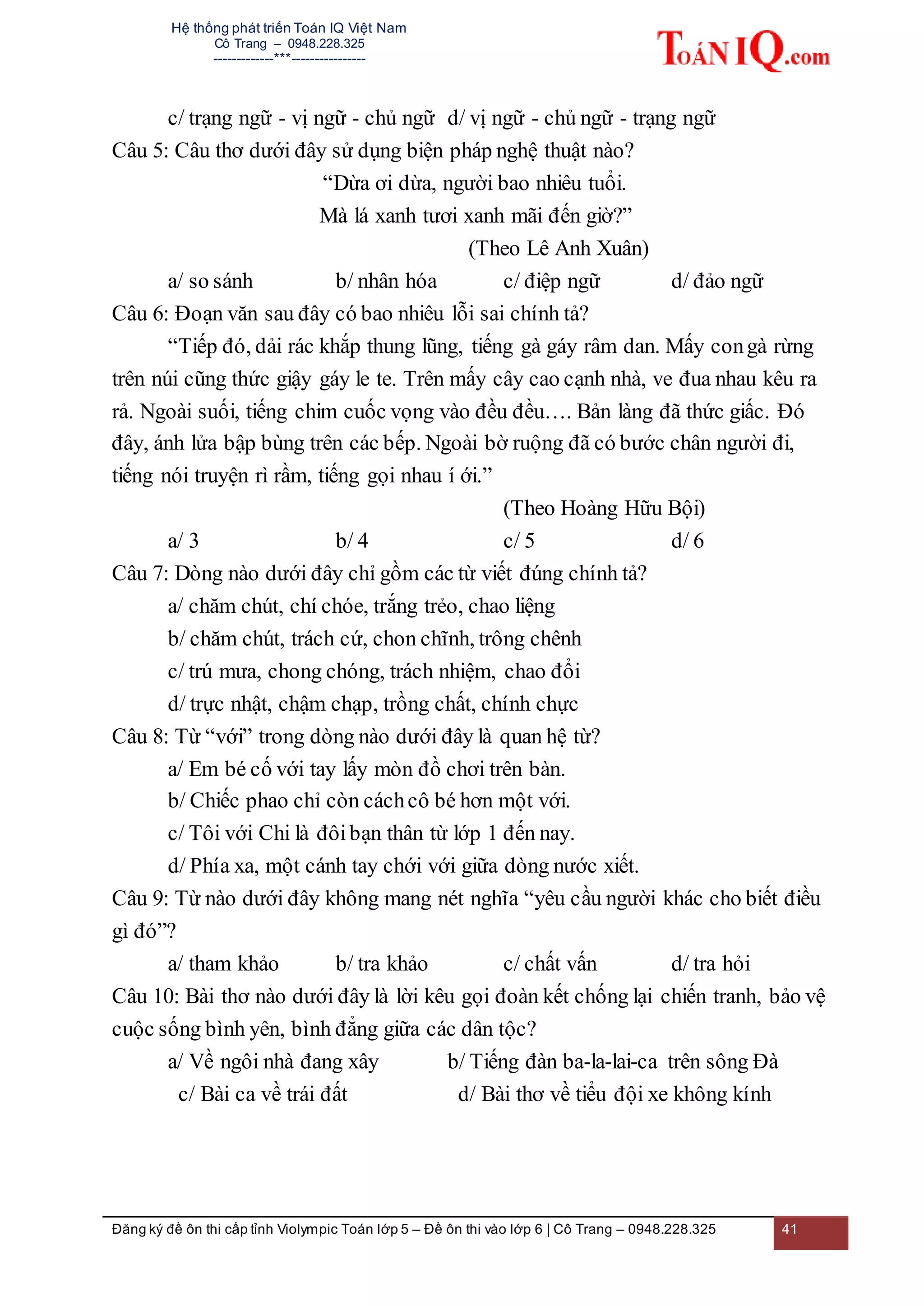 Hệ thống phát triển Toán IQ Việt Nam
Cô Trang – 0948.228.325
-------------***----------------
Đăng ký đề ôn thi cấp tỉnh Violympic Toán lớp 5 – Đề ôn thi vào lớp 6 | Cô Trang – 0948.228.325 41
c/ trạng ngữ - vị ngữ - chủ ngữ d/ vị ngữ - chủ ngữ - trạng ngữ
Câu 5: Câu thơ dưới đây sử dụng biện pháp nghệ thuật nào?
“Dừa ơi dừa, người bao nhiêu tuổi.
Mà lá xanh tươi xanh mãi đến giờ?”
(Theo Lê Anh Xuân)
a/ so sánh b/ nhân hóa c/ điệp ngữ d/ đảo ngữ
Câu 6: Đoạn văn sau đây có bao nhiêu lỗi sai chính tả?
“Tiếp đó, dải rác khắp thung lũng, tiếng gà gáy râm dan. Mấy congà rừng
trên núi cũng thức giậy gáy le te. Trên mấy cây cao cạnh nhà, ve đua nhau kêu ra
rả. Ngoài suối, tiếng chim cuốc vọng vào đều đều…. Bản làng đã thức giấc. Đó
đây, ánh lửa bập bùng trên các bếp. Ngoài bờ ruộng đã có bước chân người đi,
tiếng nói truyện rì rầm, tiếng gọi nhau í ới.”
(Theo Hoàng Hữu Bội)
a/ 3 b/ 4 c/ 5 d/ 6
Câu 7: Dòng nào dưới đây chỉ gồm các từ viết đúng chính tả?
a/ chăm chút, chí chóe, trắng trẻo, chao liệng
b/ chăm chút, trách cứ, chon chĩnh, trông chênh
c/ trú mưa, chong chóng, trách nhiệm, chao đổi
d/ trực nhật, chậm chạp, trồng chất, chính chực
Câu 8: Từ “với” trong dòng nào dưới đây là quan hệ từ?
a/ Em bé cố với tay lấy mòn đồ chơi trên bàn.
b/ Chiếc phao chỉ còn cáchcô bé hơn một với.
c/ Tôi với Chi là đôibạn thân từ lớp 1 đến nay.
d/ Phía xa, một cánh tay chới với giữa dòng nước xiết.
Câu 9: Từ nào dưới đây không mang nét nghĩa “yêu cầu người khác cho biết điều
gì đó”?
a/ tham khảo b/ tra khảo c/ chất vấn d/ tra hỏi
Câu 10: Bài thơ nào dưới đây là lời kêu gọi đoàn kết chống lại chiến tranh, bảo vệ
cuộc sống bình yên, bình đẳng giữa các dân tộc?
a/ Về ngôi nhà đang xây b/ Tiếng đàn ba-la-lai-ca trên sông Đà
c/ Bài ca về trái đất d/ Bài thơ về tiểu đội xe không kính
 