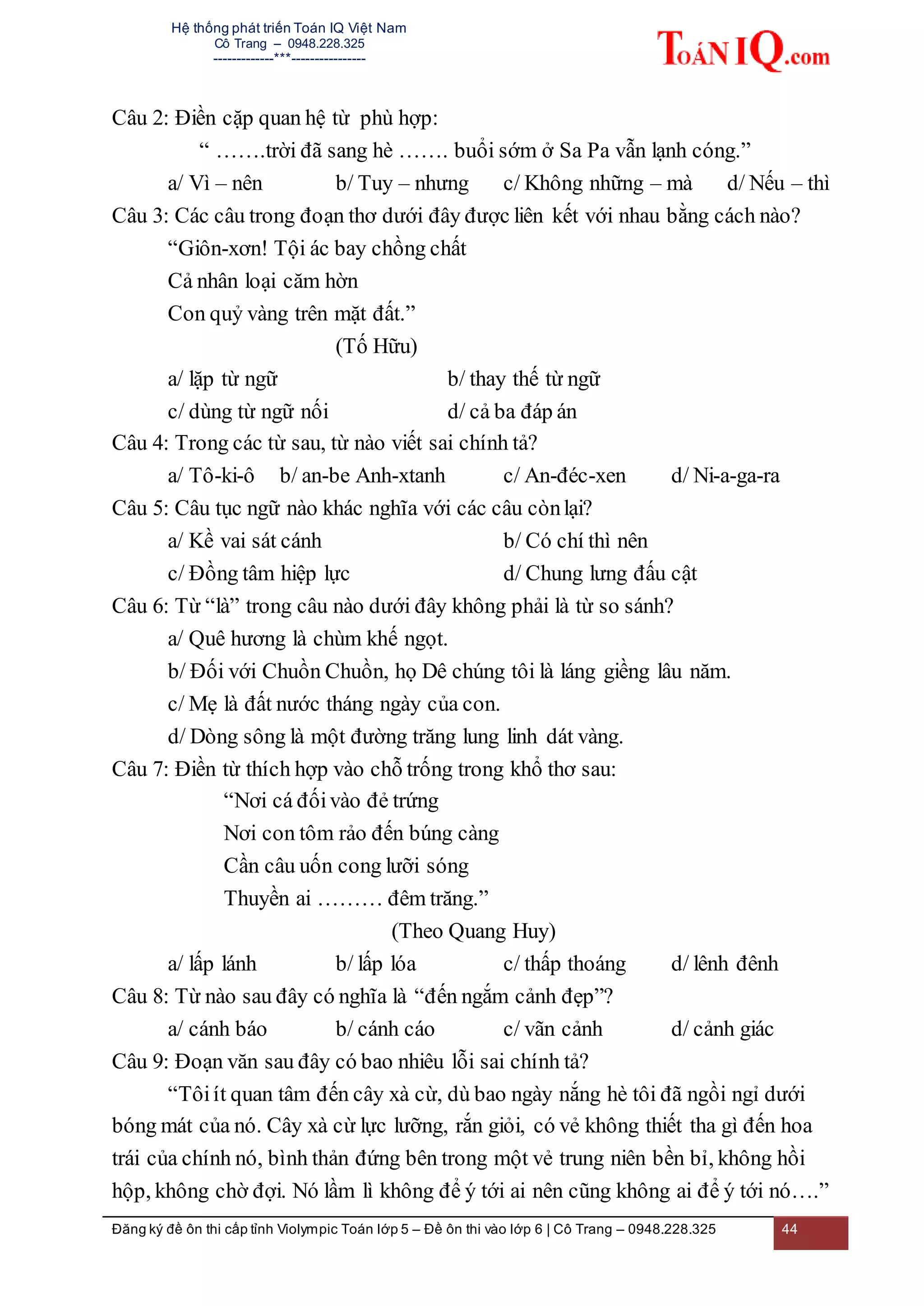 Hệ thống phát triển Toán IQ Việt Nam
Cô Trang – 0948.228.325
-------------***----------------
Đăng ký đề ôn thi cấp tỉnh Violympic Toán lớp 5 – Đề ôn thi vào lớp 6 | Cô Trang – 0948.228.325 44
Câu 2: Điền cặp quan hệ từ phù hợp:
“ …….trời đã sang hè ……. buổi sớm ở Sa Pa vẫn lạnh cóng.”
a/ Vì – nên b/ Tuy – nhưng c/ Không những – mà d/ Nếu – thì
Câu 3: Các câu trong đoạn thơ dưới đây được liên kết với nhau bằng cách nào?
“Giôn-xơn! Tội ác bay chồng chất
Cả nhân loại căm hờn
Con quỷ vàng trên mặt đất.”
(Tố Hữu)
a/ lặp từ ngữ b/ thay thế từ ngữ
c/ dùng từ ngữ nối d/ cả ba đáp án
Câu 4: Trong các từ sau, từ nào viết sai chính tả?
a/ Tô-ki-ô b/ an-be Anh-xtanh c/ An-đéc-xen d/ Ni-a-ga-ra
Câu 5: Câu tục ngữ nào khác nghĩa với các câu cònlại?
a/ Kề vai sát cánh b/ Có chí thì nên
c/ Đồng tâm hiệp lực d/ Chung lưng đấu cật
Câu 6: Từ “là” trong câu nào dưới đây không phải là từ so sánh?
a/ Quê hương là chùm khế ngọt.
b/ Đối với Chuồn Chuồn, họ Dê chúng tôi là láng giềng lâu năm.
c/ Mẹ là đất nước tháng ngày của con.
d/ Dòng sông là một đường trăng lung linh dát vàng.
Câu 7: Điền từ thích hợp vào chỗ trống trong khổ thơ sau:
“Nơi cá đốivào đẻ trứng
Nơi con tôm rảo đến búng càng
Cần câu uốn cong lưỡi sóng
Thuyền ai ……… đêm trăng.”
(Theo Quang Huy)
a/ lấp lánh b/ lấp lóa c/ thấp thoáng d/ lênh đênh
Câu 8: Từ nào sau đây có nghĩa là “đến ngắm cảnh đẹp”?
a/ cánh báo b/ cánh cáo c/ vãn cảnh d/ cảnh giác
Câu 9: Đoạn văn sau đây có bao nhiêu lỗi sai chính tả?
“Tôiít quan tâm đến cây xà cừ, dù bao ngày nắng hè tôi đã ngồi ngỉ dưới
bóng mát của nó. Cây xà cừ lực lưỡng, rắn giỏi, có vẻ không thiết tha gì đến hoa
trái của chính nó, bình thản đứng bên trong một vẻ trung niên bền bỉ, không hồi
hộp, không chờ đợi. Nó lầm lì không để ý tới ai nên cũng không ai để ý tới nó….”
 