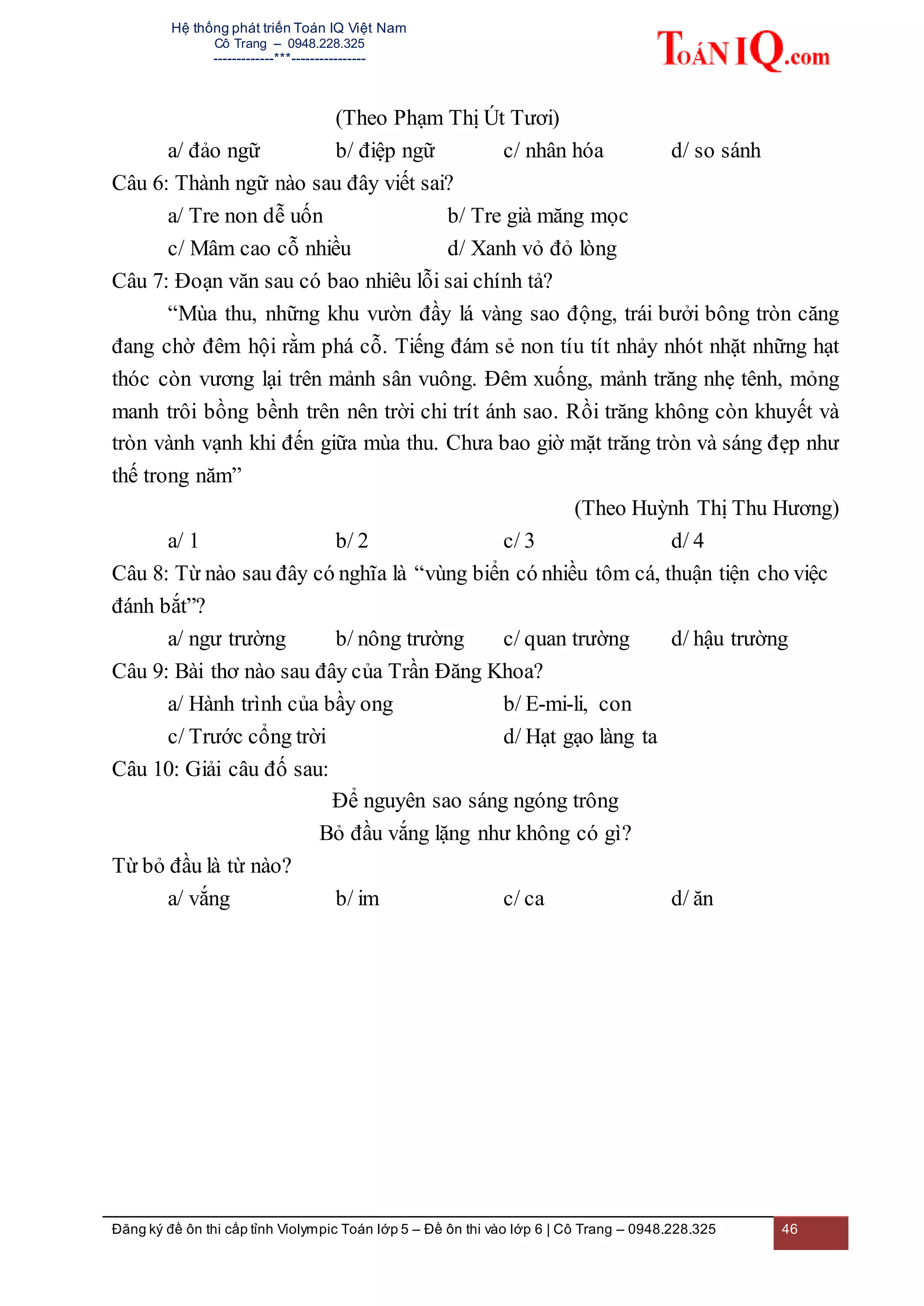 Hệ thống phát triển Toán IQ Việt Nam
Cô Trang – 0948.228.325
-------------***----------------
Đăng ký đề ôn thi cấp tỉnh Violympic Toán lớp 5 – Đề ôn thi vào lớp 6 | Cô Trang – 0948.228.325 46
(Theo Phạm Thị Út Tươi)
a/ đảo ngữ b/ điệp ngữ c/ nhân hóa d/ so sánh
Câu 6: Thành ngữ nào sau đây viết sai?
a/ Tre non dễ uốn b/ Tre già măng mọc
c/ Mâm cao cỗ nhiều d/ Xanh vỏ đỏ lòng
Câu 7: Đoạn văn sau có bao nhiêu lỗi sai chính tả?
“Mùa thu, những khu vườn đầy lá vàng sao động, trái bưởi bông tròn căng
đang chờ đêm hội rằm phá cỗ. Tiếng đám sẻ non tíu tít nhảy nhót nhặt những hạt
thóc còn vương lại trên mảnh sân vuông. Đêm xuống, mảnh trăng nhẹ tênh, mỏng
manh trôi bồng bềnh trên nên trời chi trít ánh sao. Rồi trăng không còn khuyết và
tròn vành vạnh khi đến giữa mùa thu. Chưa bao giờ mặt trăng tròn và sáng đẹp như
thế trong năm”
(Theo Huỳnh Thị Thu Hương)
a/ 1 b/ 2 c/ 3 d/ 4
Câu 8: Từ nào sau đây có nghĩa là “vùng biển có nhiều tôm cá, thuận tiện cho việc
đánh bắt”?
a/ ngư trường b/ nông trường c/ quan trường d/ hậu trường
Câu 9: Bài thơ nào sau đây của Trần Đăng Khoa?
a/ Hành trình của bầy ong b/ E-mi-li, con
c/ Trước cổng trời d/ Hạt gạo làng ta
Câu 10: Giải câu đố sau:
Để nguyên sao sáng ngóng trông
Bỏ đầu vắng lặng như không có gì?
Từ bỏ đầu là từ nào?
a/ vắng b/ im c/ ca d/ ăn
 
