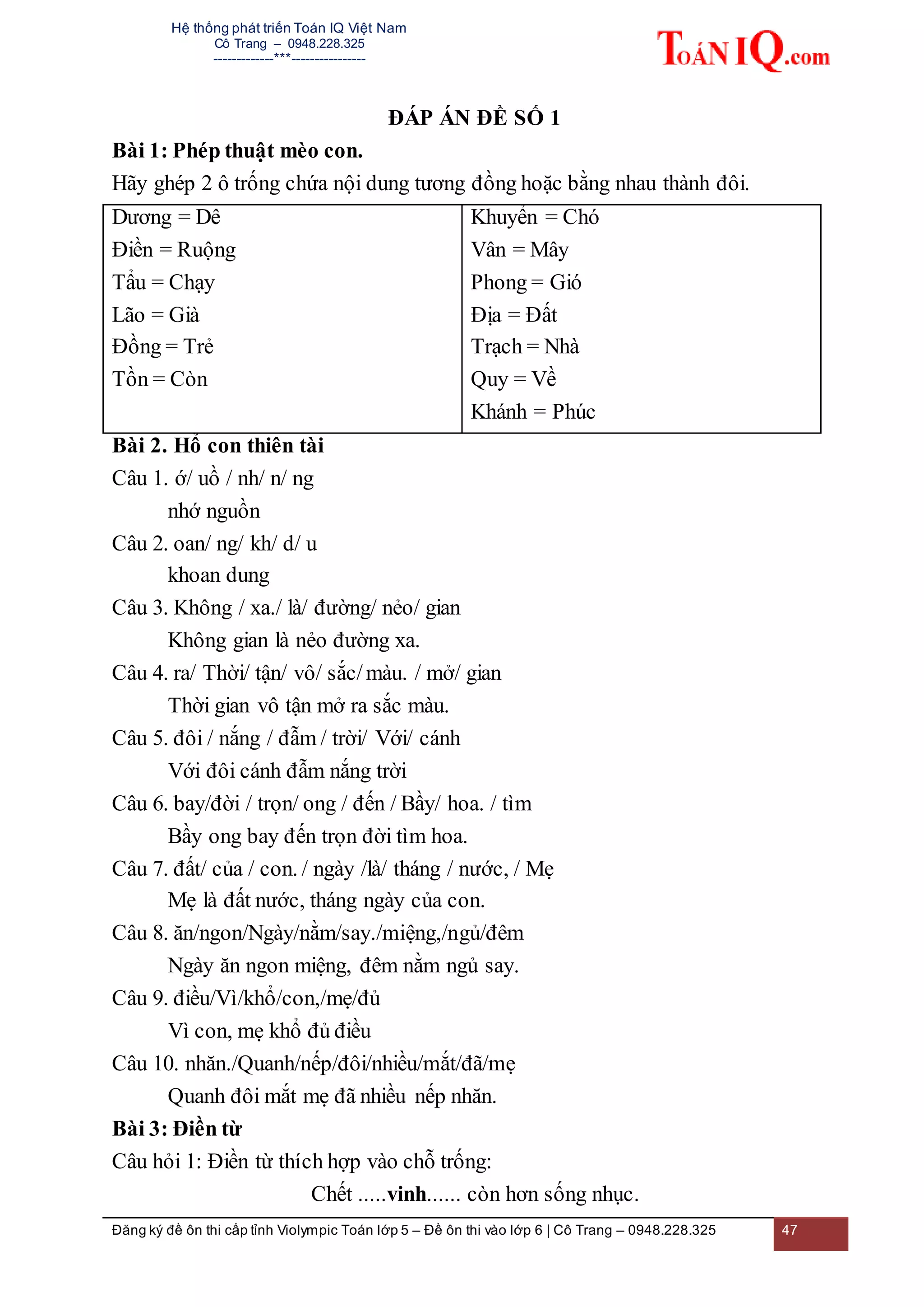 Hệ thống phát triển Toán IQ Việt Nam
Cô Trang – 0948.228.325
-------------***----------------
Đăng ký đề ôn thi cấp tỉnh Violympic Toán lớp 5 – Đề ôn thi vào lớp 6 | Cô Trang – 0948.228.325 47
ĐÁP ÁN ĐỀ SỐ 1
Bài 1: Phép thuật mèo con.
Hãy ghép 2 ô trống chứa nội dung tương đồng hoặc bằng nhau thành đôi.
Dương = Dê
Điền = Ruộng
Tẩu = Chạy
Lão = Già
Đồng = Trẻ
Tồn = Còn
Khuyển = Chó
Vân = Mây
Phong = Gió
Địa = Đất
Trạch = Nhà
Quy = Về
Khánh = Phúc
Bài 2. Hổ con thiên tài
Câu 1. ớ/ uồ / nh/ n/ ng
nhớ nguồn
Câu 2. oan/ ng/ kh/ d/ u
khoan dung
Câu 3. Không / xa./ là/ đường/ nẻo/ gian
Không gian là nẻo đường xa.
Câu 4. ra/ Thời/ tận/ vô/ sắc/màu. / mở/ gian
Thời gian vô tận mở ra sắc màu.
Câu 5. đôi / nắng / đẫm / trời/ Với/ cánh
Với đôi cánh đẫm nắng trời
Câu 6. bay/đời / trọn/ ong / đến / Bầy/ hoa. / tìm
Bầy ong bay đến trọn đời tìm hoa.
Câu 7. đất/ của / con. / ngày /là/ tháng / nước, / Mẹ
Mẹ là đất nước, tháng ngày của con.
Câu 8. ăn/ngon/Ngày/nằm/say./miệng,/ngủ/đêm
Ngày ăn ngon miệng, đêm nằm ngủ say.
Câu 9. điều/Vì/khổ/con,/mẹ/đủ
Vì con, mẹ khổ đủ điều
Câu 10. nhăn./Quanh/nếp/đôi/nhiều/mắt/đã/mẹ
Quanh đôi mắt mẹ đã nhiều nếp nhăn.
Bài 3: Điền từ
Câu hỏi 1: Điền từ thích hợp vào chỗ trống:
Chết .....vinh...... còn hơn sống nhục.
 