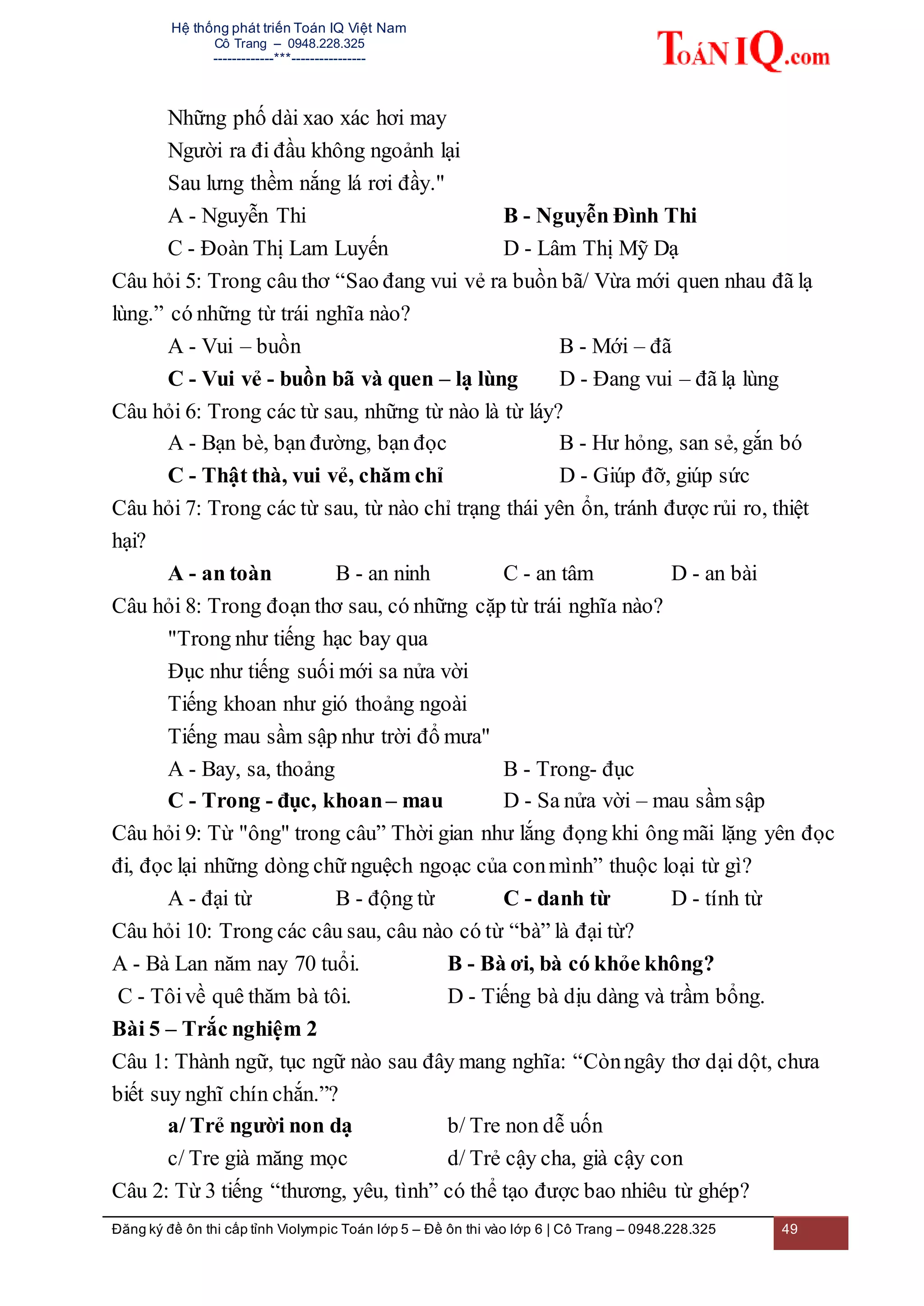 Hệ thống phát triển Toán IQ Việt Nam
Cô Trang – 0948.228.325
-------------***----------------
Đăng ký đề ôn thi cấp tỉnh Violympic Toán lớp 5 – Đề ôn thi vào lớp 6 | Cô Trang – 0948.228.325 49
Những phố dài xao xác hơi may
Người ra đi đầu không ngoảnh lại
Sau lưng thềm nắng lá rơi đầy."
A - Nguyễn Thi B - Nguyễn Đình Thi
C - Đoàn Thị Lam Luyến D - Lâm Thị Mỹ Dạ
Câu hỏi 5: Trong câu thơ “Sao đang vui vẻ ra buồn bã/ Vừa mới quen nhau đã lạ
lùng.” có những từ trái nghĩa nào?
A - Vui – buồn B - Mới – đã
C - Vui vẻ - buồn bã và quen – lạ lùng D - Đang vui – đã lạ lùng
Câu hỏi 6: Trong các từ sau, những từ nào là từ láy?
A - Bạn bè, bạn đường, bạn đọc B - Hư hỏng, san sẻ, gắn bó
C - Thật thà, vui vẻ, chăm chỉ D - Giúp đỡ, giúp sức
Câu hỏi 7: Trong các từ sau, từ nào chỉ trạng thái yên ổn, tránh được rủi ro, thiệt
hại?
A - an toàn B - an ninh C - an tâm D - an bài
Câu hỏi 8: Trong đoạn thơ sau, có những cặp từ trái nghĩa nào?
"Trong như tiếng hạc bay qua
Đục như tiếng suối mới sa nửa vời
Tiếng khoan như gió thoảng ngoài
Tiếng mau sầm sập như trời đổ mưa"
A - Bay, sa, thoảng B - Trong- đục
C - Trong - đục, khoan– mau D - Sa nửa vời – mau sầm sập
Câu hỏi 9: Từ "ông" trong câu” Thời gian như lắng đọng khi ông mãi lặng yên đọc
đi, đọc lại những dòng chữ nguệch ngoạc của conmình” thuộc loại từ gì?
A - đại từ B - động từ C - danh từ D - tính từ
Câu hỏi 10: Trong các câu sau, câu nào có từ “bà” là đại từ?
A - Bà Lan năm nay 70 tuổi. B - Bà ơi, bà có khỏe không?
C - Tôivề quê thăm bà tôi. D - Tiếng bà dịu dàng và trầm bổng.
Bài 5 – Trắc nghiệm 2
Câu 1: Thành ngữ, tục ngữ nào sau đây mang nghĩa: “Cònngây thơ dại dột, chưa
biết suy nghĩ chín chắn.”?
a/ Trẻ người non dạ b/ Tre non dễ uốn
c/ Tre già măng mọc d/ Trẻ cậy cha, già cậy con
Câu 2: Từ 3 tiếng “thương, yêu, tình” có thể tạo được bao nhiêu từ ghép?
 