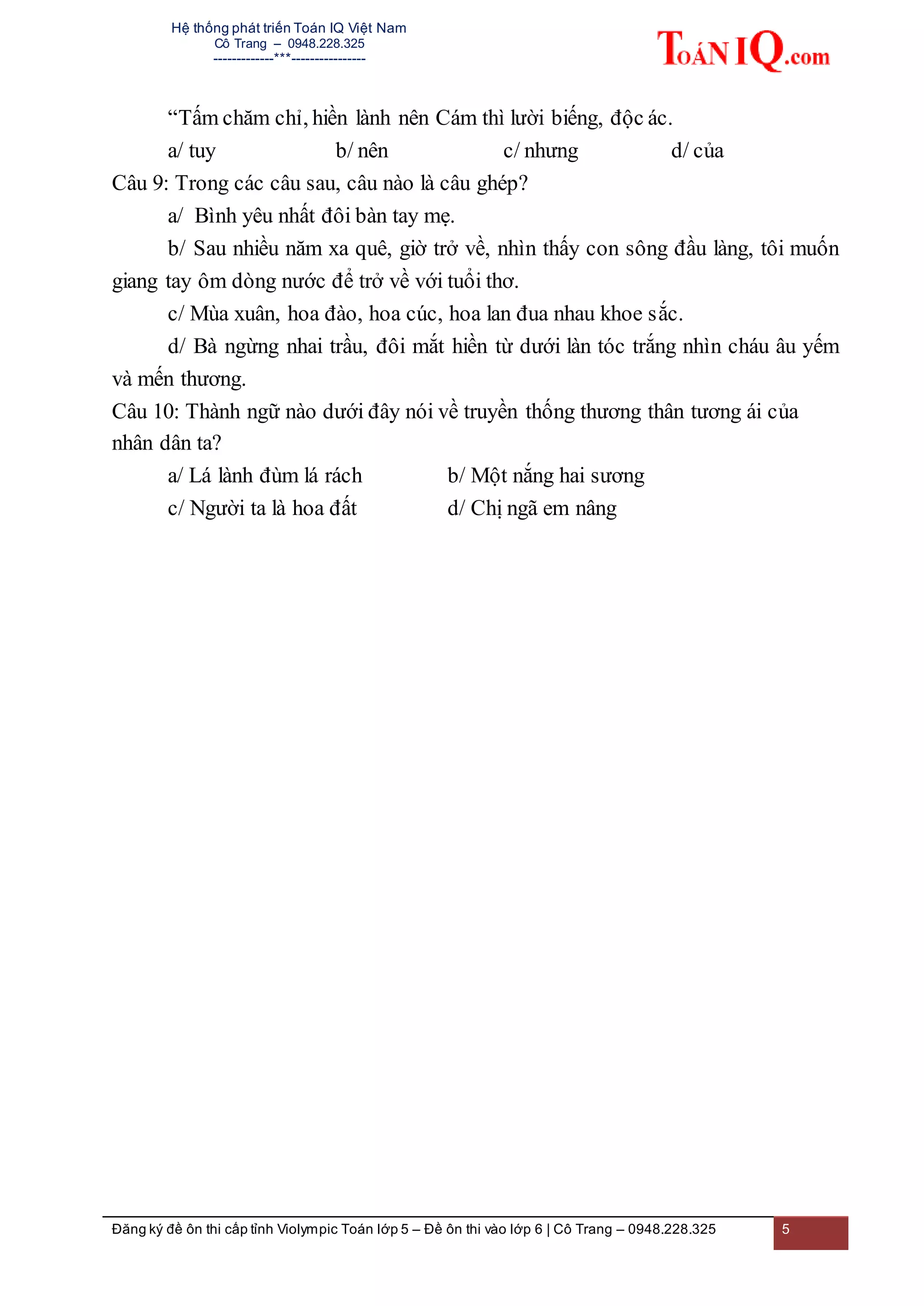 Hệ thống phát triển Toán IQ Việt Nam
Cô Trang – 0948.228.325
-------------***----------------
Đăng ký đề ôn thi cấp tỉnh Violympic Toán lớp 5 – Đề ôn thi vào lớp 6 | Cô Trang – 0948.228.325 5
“Tấm chăm chỉ, hiền lành nên Cám thì lười biếng, độc ác.
a/ tuy b/ nên c/ nhưng d/ của
Câu 9: Trong các câu sau, câu nào là câu ghép?
a/ Bình yêu nhất đôi bàn tay mẹ.
b/ Sau nhiều năm xa quê, giờ trở về, nhìn thấy con sông đầu làng, tôi muốn
giang tay ôm dòng nước để trở về với tuổi thơ.
c/ Mùa xuân, hoa đào, hoa cúc, hoa lan đua nhau khoe sắc.
d/ Bà ngừng nhai trầu, đôi mắt hiền từ dưới làn tóc trắng nhìn cháu âu yếm
và mến thương.
Câu 10: Thành ngữ nào dưới đây nói về truyền thống thương thân tương ái của
nhân dân ta?
a/ Lá lành đùm lá rách b/ Một nắng hai sương
c/ Người ta là hoa đất d/ Chị ngã em nâng
 