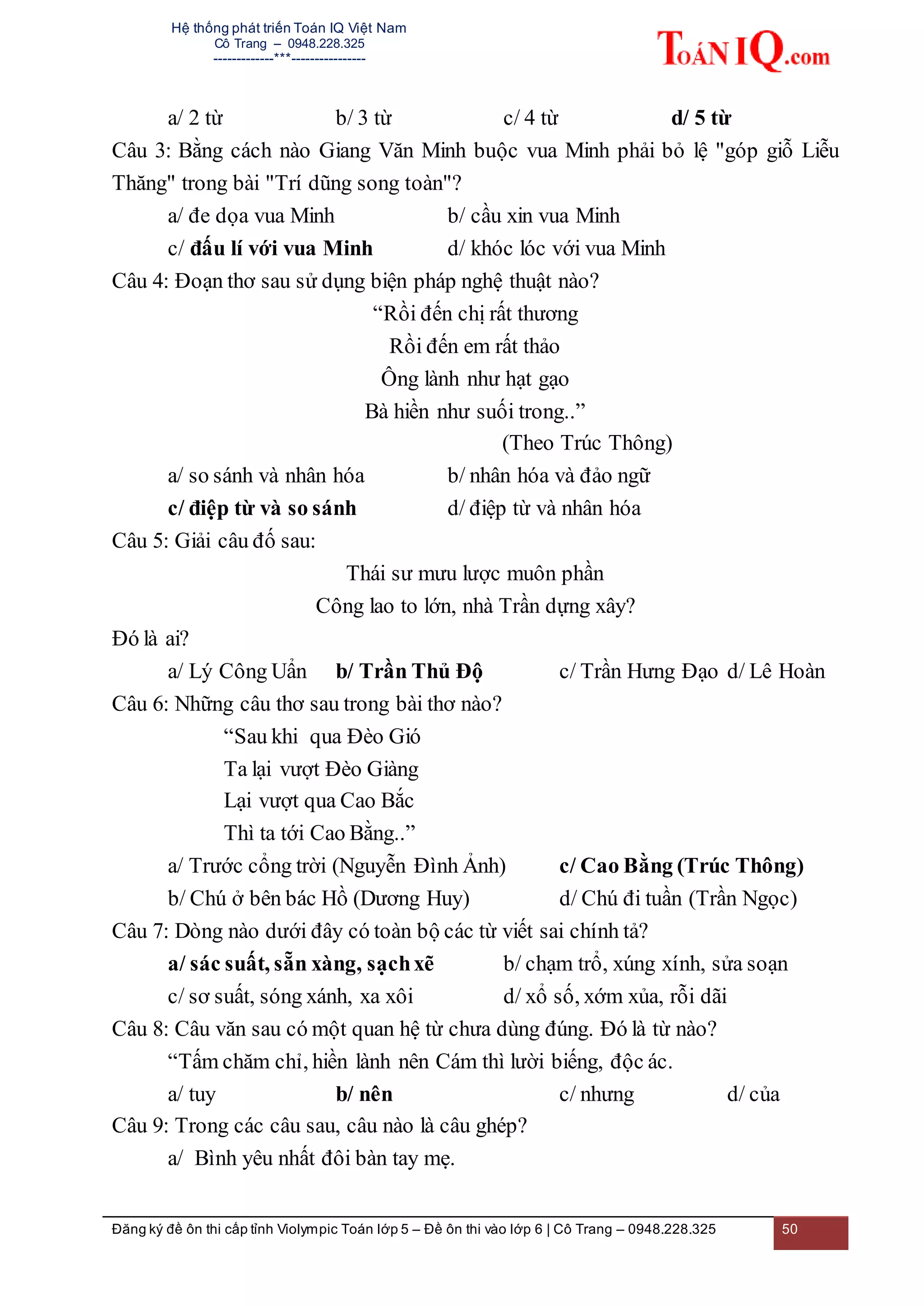 Hệ thống phát triển Toán IQ Việt Nam
Cô Trang – 0948.228.325
-------------***----------------
Đăng ký đề ôn thi cấp tỉnh Violympic Toán lớp 5 – Đề ôn thi vào lớp 6 | Cô Trang – 0948.228.325 50
a/ 2 từ b/ 3 từ c/ 4 từ d/ 5 từ
Câu 3: Bằng cách nào Giang Văn Minh buộc vua Minh phải bỏ lệ "góp giỗ Liễu
Thăng" trong bài "Trí dũng song toàn"?
a/ đe dọa vua Minh b/ cầu xin vua Minh
c/ đấu lí với vua Minh d/ khóc lóc với vua Minh
Câu 4: Đoạn thơ sau sử dụng biện pháp nghệ thuật nào?
“Rồi đến chị rất thương
Rồi đến em rất thảo
Ông lành như hạt gạo
Bà hiền như suối trong..”
(Theo Trúc Thông)
a/ so sánh và nhân hóa b/ nhân hóa và đảo ngữ
c/ điệp từ và so sánh d/ điệp từ và nhân hóa
Câu 5: Giải câu đố sau:
Thái sư mưu lược muôn phần
Công lao to lớn, nhà Trần dựng xây?
Đó là ai?
a/ Lý Công Uẩn b/ Trần Thủ Độ c/ Trần Hưng Đạo d/ Lê Hoàn
Câu 6: Những câu thơ sau trong bài thơ nào?
“Sau khi qua Đèo Gió
Ta lại vượt Đèo Giàng
Lại vượt qua Cao Bắc
Thì ta tới Cao Bằng..”
a/ Trước cổng trời (Nguyễn Đình Ảnh) c/ Cao Bằng (Trúc Thông)
b/ Chú ở bên bác Hồ (Dương Huy) d/ Chú đi tuần (Trần Ngọc)
Câu 7: Dòng nào dưới đây có toàn bộ các từ viết sai chính tả?
a/ sác suất, sẵn xàng, sạchxẽ b/ chạm trổ, xúng xính, sửa soạn
c/ sơ suất, sóng xánh, xa xôi d/ xổ số, xớm xủa, rỗi dãi
Câu 8: Câu văn sau có một quan hệ từ chưa dùng đúng. Đó là từ nào?
“Tấm chăm chỉ, hiền lành nên Cám thì lười biếng, độc ác.
a/ tuy b/ nên c/ nhưng d/ của
Câu 9: Trong các câu sau, câu nào là câu ghép?
a/ Bình yêu nhất đôi bàn tay mẹ.
 