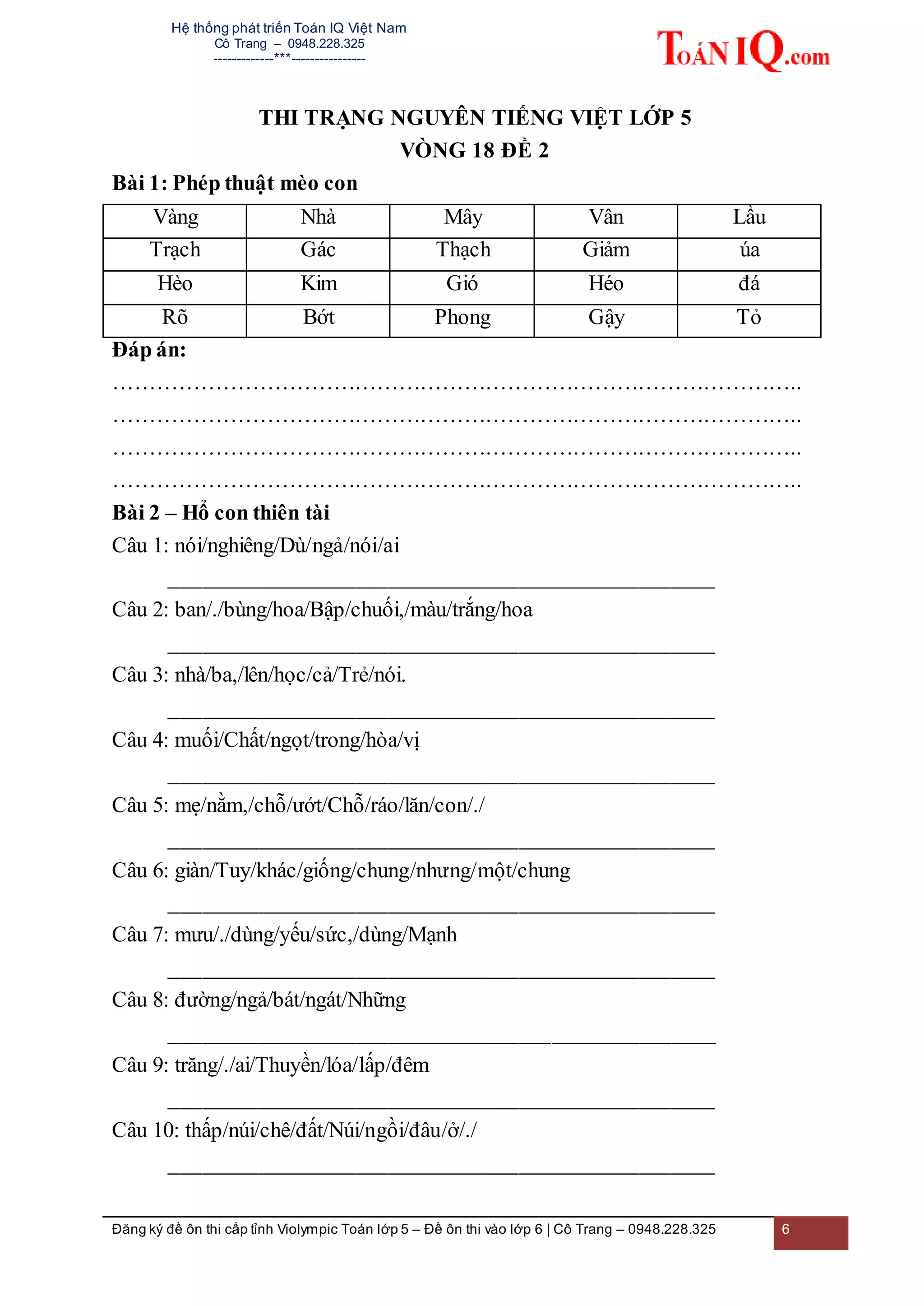Hệ thống phát triển Toán IQ Việt Nam
Cô Trang – 0948.228.325
-------------***----------------
Đăng ký đề ôn thi cấp tỉnh Violympic Toán lớp 5 – Đề ôn thi vào lớp 6 | Cô Trang – 0948.228.325 6
THI TRẠNG NGUYÊN TIẾNG VIỆT LỚP 5
VÒNG 18 ĐỀ 2
Bài 1: Phép thuật mèo con
Vàng Nhà Mây Vân Lầu
Trạch Gác Thạch Giảm úa
Hèo Kim Gió Héo đá
Rõ Bớt Phong Gậy Tỏ
Đáp án:
…………………………………………………………………………………..
…………………………………………………………………………………..
…………………………………………………………………………………..
…………………………………………………………………………………..
Bài 2 – Hổ con thiên tài
Câu 1: nói/nghiêng/Dù/ngả/nói/ai
__________________________________________________
Câu 2: ban/./bùng/hoa/Bập/chuối,/màu/trắng/hoa
__________________________________________________
Câu 3: nhà/ba,/lên/học/cả/Trẻ/nói.
__________________________________________________
Câu 4: muối/Chất/ngọt/trong/hòa/vị
__________________________________________________
Câu 5: mẹ/nằm,/chỗ/ướt/Chỗ/ráo/lăn/con/./
__________________________________________________
Câu 6: giàn/Tuy/khác/giống/chung/nhưng/một/chung
__________________________________________________
Câu 7: mưu/./dùng/yếu/sức,/dùng/Mạnh
__________________________________________________
Câu 8: đường/ngả/bát/ngát/Những
__________________________________________________
Câu 9: trăng/./ai/Thuyền/lóa/lấp/đêm
__________________________________________________
Câu 10: thấp/núi/chê/đất/Núi/ngồi/đâu/ở/./
__________________________________________________
 