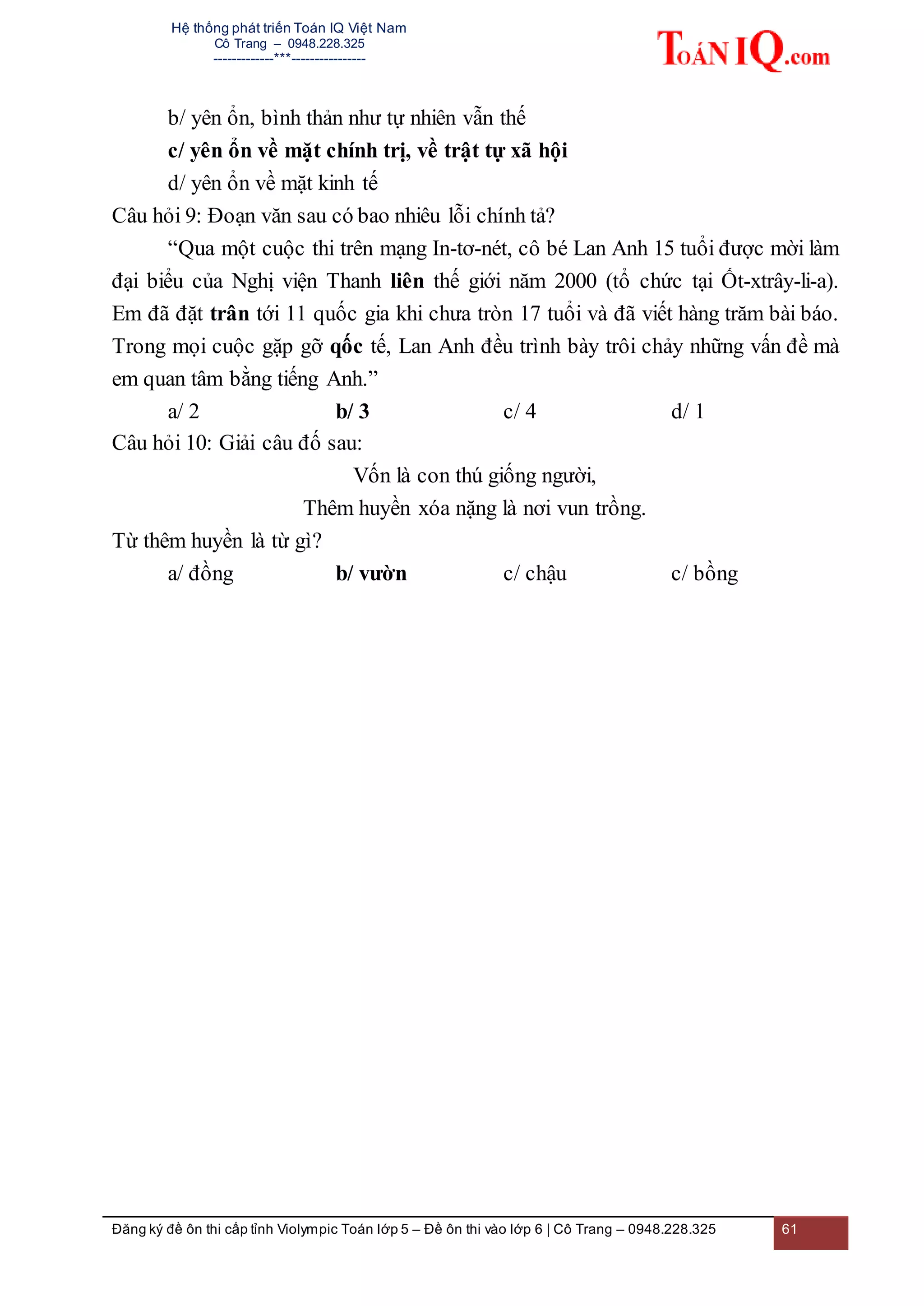 Hệ thống phát triển Toán IQ Việt Nam
Cô Trang – 0948.228.325
-------------***----------------
Đăng ký đề ôn thi cấp tỉnh Violympic Toán lớp 5 – Đề ôn thi vào lớp 6 | Cô Trang – 0948.228.325 61
b/ yên ổn, bình thản như tự nhiên vẫn thế
c/ yên ổn về mặt chính trị, về trật tự xã hội
d/ yên ổn về mặt kinh tế
Câu hỏi 9: Đoạn văn sau có bao nhiêu lỗi chính tả?
“Qua một cuộc thi trên mạng In-tơ-nét, cô bé Lan Anh 15 tuổi được mời làm
đại biểu của Nghị viện Thanh liên thế giới năm 2000 (tổ chức tại Ốt-xtrây-li-a).
Em đã đặt trân tới 11 quốc gia khi chưa tròn 17 tuổi và đã viết hàng trăm bài báo.
Trong mọi cuộc gặp gỡ qốc tế, Lan Anh đều trình bày trôi chảy những vấn đề mà
em quan tâm bằng tiếng Anh.”
a/ 2 b/ 3 c/ 4 d/ 1
Câu hỏi 10: Giải câu đố sau:
Vốn là con thú giống người,
Thêm huyền xóa nặng là nơi vun trồng.
Từ thêm huyền là từ gì?
a/ đồng b/ vườn c/ chậu c/ bồng
 